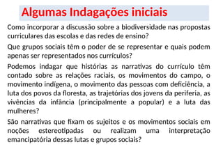 Algumas Indagações iniciais
Como incorporar a discussão sobre a biodiversidade nas propostas
curriculares das escolas e das redes de ensino?
Que grupos sociais têm o poder de se representar e quais podem
apenas ser representados nos currículos?
Podemos indagar que histórias as narrativas do currículo têm
contado sobre as relações raciais, os movimentos do campo, o
movimento indígena, o movimento das pessoas com deficiência, a
luta dos povos da floresta, as trajetórias dos jovens da periferia, as
vivências da infância (principalmente a popular) e a luta das
mulheres?
São narrativas que fixam os sujeitos e os movimentos sociais em
noções estereotipadas ou realizam uma interpretação
emancipatória dessas lutas e grupos sociais?
 