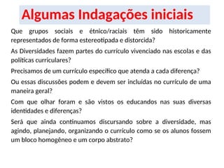 Algumas Indagações iniciais
Que grupos sociais e étnico/raciais têm sido historicamente
representados de forma estereotipada e distorcida?
As Diversidades fazem partes do currículo vivenciado nas escolas e das
políticas curriculares?
Precisamos de um currículo específico que atenda a cada diferença?
Ou essas discussões podem e devem ser incluídas no currículo de uma
maneira geral?
Com que olhar foram e são vistos os educandos nas suas diversas
identidades e diferenças?
Será que ainda continuamos discursando sobre a diversidade, mas
agindo, planejando, organizando o currículo como se os alunos fossem
um bloco homogêneo e um corpo abstrato?
 