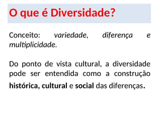 O que é Diversidade?
Conceito: variedade, diferença e
multiplicidade.
Do ponto de vista cultural, a diversidade
pode ser entendida como a construção
histórica, cultural e social das diferenças.
 