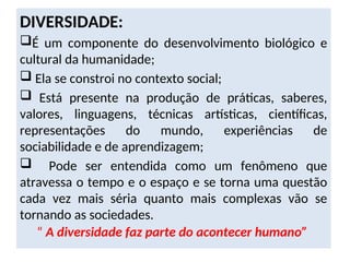 DIVERSIDADE:
É um componente do desenvolvimento biológico e
cultural da humanidade;
 Ela se constroi no contexto social;
 Está presente na produção de práticas, saberes,
valores, linguagens, técnicas artísticas, científicas,
representações do mundo, experiências de
sociabilidade e de aprendizagem;
 Pode ser entendida como um fenômeno que
atravessa o tempo e o espaço e se torna uma questão
cada vez mais séria quanto mais complexas vão se
tornando as sociedades.
“ A diversidade faz parte do acontecer humano”
 