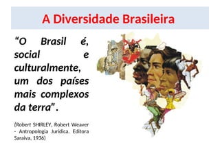 A Diversidade Brasileira
“O Brasil é,
social e
culturalmente,
um dos países
mais complexos
da terra”.
(Robert SHIRLEY, Robert Weaver
- Antropologia Jurídica. Editora
Saraiva, 1936)
 