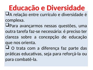 Educação e Diversidade
A relação entre currículo e diversidade é
complexa.
Para avançarmos nessas questões, uma
outra tarefa faz-se necessária: é preciso ter
clareza sobre a concepção de educação
que nos orienta.
 O trata com a diferença faz parte das
práticas educativas, seja para reforçá-la ou
para combatê-la.
 