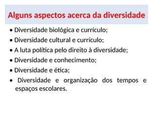 Alguns aspectos acerca da diversidade
• Diversidade biológica e currículo;
• Diversidade cultural e currículo;
• A luta política pelo direito à diversidade;
• Diversidade e conhecimento;
• Diversidade e ética;
• Diversidade e organização dos tempos e
espaços escolares.
 