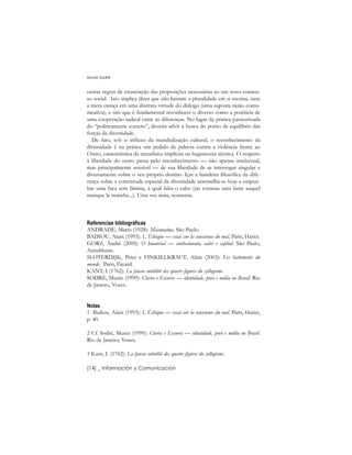 outras regras de enunciação das proposições necessárias ao um novo consen-
so social. Isto implica dizer que não bastam a pluralidade em si mesma, nem
a mera crença em uma abstrata virtude do diálogo (uma suposta razão comu-
nicativa), e sim que é fundamental reconhecer o diverso como a potência de
uma cooperação radical entre as diferenças. No lugar da prática pasteurizada
do “politicamente correto”, deveria advir a busca do ponto de equilíbrio das
forças da diversidade.
De fato, sob o influxo da mundialização cultural, o reconhecimento da
diversidade é na prática um pedido de palavra contra a violência frente ao
Outro, característica da metafísica implícita na hegemonia técnica. O respeito
à liberdade do outro passa pelo reconhecimento –– não apenas intelectual,
mas principalmente sensível –– de sua liberdade de se interrogar singular e
diversamente sobre o seu próprio destino. Içar a bandeira filosófica da dife-
rença sobre a concretude espacial da diversidade assemelha-se hoje a empun-
har uma faca sem lâmina, à qual falta o cabo (un couteau sans lame auquel
manque le manche...). Uma vez mais, nonsense.
Referencias bibliográficas
ANDRADE, Mario (1928): Macunaíma. São Paulo.
BADIOU, Alain (1993): L´Éthique –– essai sur la conscience du mal. Paris, Hatier.
GORZ, André (2005): O Imaterial –– conhecimento, valor e capital. São Paulo,
Annablume.
SLOTERDIJK, Peter e FINKIELKRAUT, Alain (2003): Les battements du
monde. Paris, Fayard.
KANT, I (1762): La fausse subtilité des quatre figures du syllogisme.
SODRÉ, Muniz (1999): Claros e Escuros –– identidade, povo e mídia no Brasil. Rio
de Janeiro, Vozes.
Notas
1 Badiou, Alain (1993): L´Éthique –– essai sur la conscience du mal. Paris, Hatier,
p. 40.
2 Cf. Sodré, Muniz (1999): Claros e Escuros –– identidade, povo e mídia no Brasil.
Rio de Janeiro, Vozes.
3 Kant, I. (1762): La fausse subtilité des quatre figures du syllogisme.
Muniz Sodré
[14] _ Información y Comunicación
 