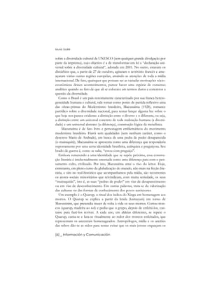 sobre a diversidade cultural da UNESCO (sem qualquer grande divulgação por
parte da imprensa), cujo objetivo é a de transformar em lei a “declaração uni-
versal sobre a diversidade cultural”, adotada em 2001. No outro, estavam os
distúrbios que, a partir de 27 de outubro, agitaram o território francês e ame-
açaram várias outras regiões européias, atraindo as atenções de toda a mídia
internacional. De fato, quaisquer que possam ser as variadas motivações sócio-
econômicas desses acontecimentos, parece haver uma espécie de consenso
analítico quando ao fato de que ali se colocava em termos duros e concretos a
questão da diversidade.
Como o Brasil é um país notoriamente caracterizado por sua franca hetero-
geneidade humana e cultural, vale tomar como ponto de partida reflexivo uma
das obras-primas do Modernismo brasileiro, Macunaíma (1928), romance
paródico sobre a diversidade nacional, para tentar lançar alguma luz sobre o
que hoje nos parece evidente: a distinção entre o diverso e o diferente, ou seja,
a distinção entre um universal concreto de toda realização humana (a diversi-
dade) e um universal abstrato (a diferença), construção lógica da metafísica.
Macunaíma é de fato livro e personagem emblemáticos do movimento
modernista brasileiro. Herói sem qualidades (sem nenhum caráter, como o
descreve Mario de Andrade), em busca de uma pedra de poder desaparecida
(o muiraquitã), Macunaíma se apresenta como uma diferença que responderia
supostamente por uma certa identidade brasileira, anárquica e preguiçosa. Seu
brado de guerra é, como se sabe, “estou com preguiça”.
Embora remetendo a uma identidade que se supõe próxima, essa constru-
ção literária é intelectualmente encenada como uma diferença para com o pen-
samento culto, civilizado. Por isto, Macunaíma atrai o riso do leitor. Hoje,
entretanto, em pleno curso da globalização do mundo, não mais na ficção lite-
rária, e sim no real-histórico que acompanhamos pela mídia, são recorrentes
os atores sociais minoritários que reivindicam, com muita seriedade, os seus
“muiraquitãs”, isto é, as suas “pedras de poder” em vias de desaparecimento
ou em vias de desconhecimento. Em outras palavras, trata-se da valorização
das culturas ou das formas de conhecimento dos povos autóctones.
Um exemplo é o Quarup, o ritual dos índios do Xingu em homenagem aos
mortos. O Quarup se explica a partir da lenda (kamayurá) em torno de
Mavutsinim, que pretendia trazer de volta à vida os seus mortos. Cortou tron-
cos (quarup, madeira ao sol) e pediu que o grupo, depois de enfeitá-los, can-
tasse para fazê-los reviver. A cada ano, em aldeias diferentes, se repete o
Quarup, canta-se e luta-se ritualmente ao redor dos troncos enfeitados, que
representam os ancestrais homenageados. Antropólogos, mídia e os anciões
das tribos dão-se as mãos para tentar evitar que os mais jovens esqueçam os
Muniz Sodré
[6] _ Información y Comunicación
 