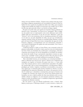 rituais, com seus inúmeros cânticos. Noutros casos, tentam evitar que se per-
cam línguas indígenas: pesquisadores da Universidade do Estado do Pará tra-
balham há anos, a partir de um pedido dos índios mais velhos, para recuperar
a língua quase perdida dos kaapós. Já escreveram uma cartilha com os mitos
da tribo, que agora pretende relatar a sua história na língua original.
Há quase um século atrás, esses agentes da memória coletiva, poderiam ser
descritos como “macunaímas” em busca de seu “muiraquitã”. Mas os indíge-
nas não podem mais ser representados como meras diferenças nesta moder-
nidade tardia que atravessamos. É que não são mais “diferentes”, agora são
“diversos”, isto é, são coexistentes, real ou virtualmente próximos do cotidia-
no de cada um, seja pela ubiqüidade da mídia, seja por suas reivindicações,
enquanto minorias sociais, de inserção na sociedade global. Durante a recente
greve de fome do bispo Dom Luis contra a transposição das águas do rio São
Francisco, indígenas o acompanharam com seus instrumentos, dançando o
toré, ritual de fortalecimento de espírito dos mais necessitados. Isto é novo, o
diverso agora é “glocal”.
A diferença humana é, desde as Cartas Persas, uma construção teórica da
primeira modernidade, um desafio à razão causal em torno do conhecimento
do Outro. Sobre essa alteridade têm-se debruçado a antropologia, a filosofia e
a literatura, mas ela parece em vias de desaparição no torvelinho da virtualiza-
ção técnica do mundo. O que o pensamento especulativo costuma nos apre-
sentar como “outridade” (termo usado por Octavio Paz) não passa em geral
de um fetiche de reserva, um fundo artificial de ressurreição de valores.
Mas a diversidade humana, em sua imediatez, sua eventual proximidade ––
desde os diferentes que saem de seus “guetos” clássicos até os imigrantes que
transpõem aos magotes as fronteiras dos países mais ricos –– é uma outra
coisa. Para começar, presta-se mal ao conhecimento especulativo. Na realida-
de, constitui algo a que se recusa sistematicamente o reconhecimento. Muda o
paradigma que orienta e legitima os problemas tecnocientíficos, mas perma-
nece aquele que se caracteriza pela enorme resistência ao diverso, ou seja, à
multiplicidade das expressões identitárias, dos valores e dos percursos do sen-
tido. É verdade que o culturalismo contemporâneo preocupa-se bastante com
o múltiplo dos costumes, das crenças, etc., mas de uma maneira apenas inte-
lectualista, ora com o objetivo político de obter uma tolerância entre as comu-
nidades culturais ou religiosas, ora com intenções puramente turísticas, sem
chegar ao núcleo do problema, que é a verdadeira compreensão (aproximação
e aceitação) do diferente concreto.
Por este motivo é que um filósofo profissional, como o francês Alain
Badiou, conclui que as “diferenças culturais” (o outro concreto, o sujeito exó-
ISSN: 1696-2508 _ [7]
Diversidade e diferença
 