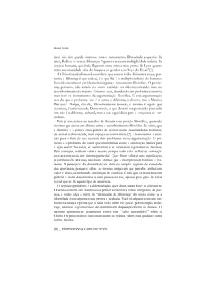 tico) não têm grande interesse para o pensamento. Discutindo a questão da
ética, Badiou vê nessas diferenças “apenas a evidente multiplicidade infinita da
espécie humana, que é tão flagrante entre mim e meu primo de Lyon quanto
entre a comunidade xiita do Iraque e os gordos cow-boys do Texas”(1).
O filósofo está afirmando ser óbvio que somos todos diferentes e que, por-
tanto, a diferença é que está aí, é o que há, é o múltiplo infinito do humano.
Isto não deveria ser problema maior para o pensamento filosófico. O proble-
ma, portanto, não estaria no outro excluído ou não-reconhecido, mas no
reconhecimento do mesmo. Estamos aqui, abordando um problema concreto,
mas com os instrumentos da argumentação filosófica. E esta argumentação
nos diz que o problema não é o outro, o diferente, o diverso, mas o Mesmo.
Por que? Porque, diz ele, filosoficamente falando, o mesmo é aquilo que
acontece, é uma verdade. Deste modo, o que deveria ser postulado para cada
um não é a diferença cultural, mas a sua capacidade para a conquista do ver-
dadeiro.
Nós já nos demos ao trabalho de discutir essa posição filosófica, querendo
mostrar que existe um abismo entre o reconhecimento filosófico do outro, que
é abstrato, é a prática ético-política de aceitar outras possibilidades humanas,
de aceitar a diversidade, num espaço de convivência (2). Chamávamos a aten-
ção para o fato de que existem dois problemas nessa argumentação. O pri-
meiro é o problema do valor, que entendemos como a orientação prática para
a ação social. No valor, se confrontam e se escalonam equivalências diversas.
Para começar, nenhum valor é neutro, porque todo valor reflete as convicçõ-
es e as crenças de um sistema particular. Quer dizer, valor é uma significação
já estabelecida. Por isso, não basta afirmar que a multiplicidade humana é evi-
dente. A percepção da diversidade vai alem do simples registro da variedade
das aparências, porque o olhar, ao mesmo tempo em que percebe, atribui um
valor e, claro, determinada orientação de conduta. É isto que às vezes leva um
policial a pedir documentos a uma pessoa na rua, apenas pelo grau de valor
social que se dá àquele tipo de aparência.
O segundo problema é a diferenciação, quer dizer, saber fazer as diferenças.
O senso comum está habituado a pensar a diferença como um ponto de par-
tida, e então julga a partir da “identidade da diferença” do outro, como se a
identidade fosse alguma coisa pronta e acabada. Você vê alguém com um tur-
bante na cabeça e pensa que já sabe tudo sobre ele, que é, por exemplo, árabe,
logo, islamita, logo investido de determinada disposição frente ao mundo. O
racismo apresenta-se geralmente como esse “saber automático” sobre o
Outro. Os preconceitos funcionam assim na prática: valem para qualquer outra
forma diversa.
Muniz Sodré
[8] _ Información y Comunicación
 