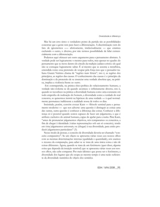 Mas há um erro nisto: o verdadeiro ponto de partida são as possibilidades
concretas que a gente tem para fazer a diferenciação. A discriminação vem do
fato de ignorarmos ––– afetivamente, intelectualmente –– que estamos
excluindo o outro, o diverso, por não termos possibilidade de lidar existen-
cialmente com a diferenciação.
Podemos aqui oferecer um outro argumento para o pensamento abstrato. A
verdade pode ser logicamente o mesmo para todos, mas apenas no quadro do
pensamento que se move dentro do círculo da tradição judaico-cristã e do qual
não se consegue logicamente saltar. É aí mesmo que se assenta a metafísica,
entendida como essa pretensão de ocupar pela força isso que o pensador ita-
liano Gianni Vattimo chama de “regiões mais férteis”, isto é, as regiões dos
princípios, as regiões das causas. O conhecimento das causas é o princípio da
dominação e da pretensão de se enunciar uma verdade absoluta que, na práti-
ca, implica a violência frente ao outro.
Em contrapartida, na prática ético-política do relacionamento humano, a
verdade não-violenta se dá quando acontece o infinitamente diverso, isto é,
quando se reconhece na prática a diversidade humana como uma constante em
todo empenho de realização do homem, a diversidade como a verdade do real
concreto, se quisermos insistir na hipótese de uma verdade –– à qual normal-
mente permanece indiferente a realidade nossa de todos os dias.
Insistindo, porém, convém evocar Kant –– filósofo seminal para o pensa-
mento moderno –– que nos adverte: uma questão é distinguir as coisas uma
das outras, outra questão é conhecer a diferença das coisas. Conhecer a dife-
rença só é possível quando somos capazes de fazer um julgamento, o que é
atributo exclusivo do animal humano, capaz de apelar para a razão. Para Kant,
“antes de pronunciar julgamentos objetivos, nós comparamos os conceitos, a
fim de chegar à identidade (várias representações sob um só conceito), tendo
em vista julgamentos universais, ou (chegar) à sua diversidade, para então pro-
duzir julgamentos particulares” (3).
Nesse modo de pensar, o conceito de diversidade deveria ser chamado “con-
ceito comparativo”. Se um objeto se apresenta várias vezes aos nossos olhos
com as mesmas determinações internas (qualidade e quantidade), nós usamos
o recurso da comparação, para saber se se trata de uma única coisa e não de
coisas diferentes. Agora, quando se trata de um fenômeno (quer dizer, alguma
coisa que dependa da intuição sensível) que se apresenta várias vezes aos nos-
sos olhos, não cabe comparar. Por mais idêntico que possa ser o fenômeno, a
diversidade dos lugares que ele ocupa ao mesmo tempo é uma razão suficien-
te da diversidade numérica do objeto dos sentidos.
ISSN: 1696-2508 _ [9]
Diversidade e diferença
 