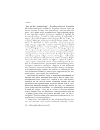 Kant quer dizer que a pluralidade e a diversidade numéricas já são indicadas
pelo próprio espaço como condição dos fenômenos exteriores. Assim, por
mais que uma parte do espaço possa ser semelhante a uma outra parte, ela é
sempre exterior a ela e, por isto mesmo, diferente. A questão espacial é, assim,
de suma importância para bem entendermos o problema da alteridade. De
fato, como bem observa Sloterdijk, no núcleo ontológico da modernidade se
encontra o desprestígio do espaço em favor do tempo. Diz ele: “O que é um
moderno? É alguém que admite que o espaço não importa mais, que todas as
questões da espacialidade são ficções reacionárias e sobreviventes, que não
podem mais nos tocar porque o espaço é a dimensão desvalorizada pela
modernização. Ser moderno é viver apenas no tempo e em diferenças relativas
ao tempo. O tempo presente e o futuro, eis a última diferença que importa (4).
Foi esse tipo de valor que os primeiros processos ocidentais de globalização
procuram inculcar no resto do mundo em meio às “viagens de descobrimen-
to” e às guerras de colonização e cristianização. A conquista de espaços pela
ocidentalização guerreira e religiosa preparou o terreno para a modernização,
que tenderia a desvalorizar a dimensão espacial em favor da temporal. Na pre-
tensão de “civilizar” o não-ocidental, está implícita a exigência de conhecê-lo
e resgatá-lo para a temporalidade européia (o cronocentrismo) dentro de prin-
cípios do racionalismo iluminista que contemplam aspectos militares, políticos,
tecnológicos, institucionais. educacionais e religiosos, a serem transmitidos
como “universais” humanos. Concebido como mera diferença cultural a par-
tir de comparações lógicas, o Outro é uma entidade a ser submetida pela razão
causal, sem maiores considerações por tudo aquilo que possa indicar uma posi-
tividade para seu espaço próprio, sua territorialização.
A diversidade que, entretanto, emerge na globalização contemporânea, traz
elementos novos para o pensamento. Para começar, deixa de vigorar o inte-
resse especulativo (razão causal) e aflora o interesse de agir a partir da dimen-
são espacial, que tem a ver com o sentir. A diversidade humana é algo a ser
mais sentido do que entendido.Vamos traduzir isto para um modo de enten-
dimento mais simples. Um indivíduo mora em São Paulo e está habituado ao
uso de técnicas modernas no cotidiano, está informado dos acontecimentos
do mundo pela televisão, é cristão, sabe ler e escrever, etc. Um outro indivíduo
mora no Parque do Xingu (em Mato Grosso) e, mesmo que a gente saiba que
a tecnologia já chegou até ele, vamos imaginar que aquele espaço, com suas cir-
cunstâncias (a floresta, a tradição tribal, a aparência física das pessoas, as cren-
ças religiosas, etc.), enseje uma diferença.
A pura e simples comparação não nos diz nada de essencial sobre um e
outro. Mas é assim que o senso comum opera: fazendo comparações. E quan-
Muniz Sodré
[10] _ Información y Comunicación
 