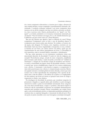 do o termo comparante sobrevaloriza a si mesmo por se julgar o detentor de
uma verdade absoluta, o termo comparado é automaticamente rebaixado e dis-
criminado. A moderna civilização ocidental é um termo comparante dessa
natureza: em seu afã de comparar com base em critérios universais ou absolu-
tos, trata as pessoas como objetos, proclamando-as ora “iguais”, ora “des-
iguais” e, no fundo, enredando-se no nonsense, ironicamente sintetizado por
um francês: “Tous les hommes sont égaux. Il n´y a de véritable distinction que
la différence qui peut exister entre eux” (Henri Monnier).
Mas por que dizemos que alguém é igual ou diferente de outro? Porque
comparamos. Comparamos como se fosse o caso de identificar objetos. E
comparamos para exercer poder, para dominar. Na verdade, os homens não
são iguais, nem desiguais. Os homens, seres singulares, coexistem em sua
diversidade. Cada uma dessas singularidades corresponde, às vezes, à dinâmi-
ca histórica de um Outro, um coletivo diverso. Na prática, aquilo que nós
experimentamos de uma cultura, principalmente da nossa, é a diversidade de
seus repertórios, onde se mostram hábitos, enunciados e simbolizações.
Por que, então, ignoramos ou nos imunizamos socialmente contra uma
determinada dimensão da diversidade? O modo de vida dos indígenas, por
exemplo? Possivelmente porque, armado da razão comparativa, amplificada
pela economia e pela técnica, o sujeito de poder, convertido em “unidade de
dominação”, à imagem de Um-absoluto (utopia da metafísica) auto-imuniza-
se contra a exterioridade dos lugares, limiar da diversidade numérica, e contra
o sensível, que invoca a dualidade para o lugar do Um e enseja a empatia para
com o diverso. A imunização é uma barreira à empatia e à compreensão. O
único afeto possível para com o diverso é o da patronização escravista. Mesmo
da cognição racional, a sociedade global está muito afastada, a menos que tome
contato com as obras especializadas dos antropólogos. Há a questão da dis-
tância entre a vida das cidades e a das aldeias, há os apelos e as complexidades
da vida moderna, que levam até mesmo as gerações mais jovens do Xingu a
esquecerem os rituais e seus cânticos.
Na abordagem da diversidade há, portanto, que considerar categorias de
pensamento relegadas ao segundo plano pela metafísica ou pela montagem
universal de sentido a partir da racionalidade instrumental. Essas categorias
são, como deixa entender Kant, o espaço e a potência. Elas dizem respeito às
formas de vida de comunidades coexistentes em sociedades dominantemente
marcadas pela metafísica européia. Dessas comunidades, que sempre fazem
apelo a uma territorialização positiva, se depreendem geralmente princípios de
coerência ética ou espiritual adequados à transmissão da idéia de povo. Povo
não pode ser jamais entendido como uma homogênea constelação demográfi-
ISSN: 1696-2508 _ [11]
Diversidade e diferença
 
