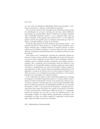 ca, e sim como um princípio de aglutinação humana que pressupõe o senti-
mento comunitário e o respeito à continuidade das gerações.
Por isto, essas formas de vida heterogêneas são importantes para a questão
das identificações de um povo nacional, por mais que sejam dificilmente
reconhecidas em sua diversidade cultural. No Brasil, por exemplo, a pergunta
sobre a identidade individual e coletiva –– isto é, a pergunta sobre o que sig-
nifica ser brasileiro e disto guardar uma memória estável –– se faz sempre no
quadro social de dois grandes tipos de tradução intercultural que vêm mol-
dando a sociedade brasileira ao longo de sua história.
O primeiro tipo pertence às classes dirigentes, que tentaram sempre –– em
especial, desde fins do século dezenove –– traduzir formas simbólicas e insti-
tuições européias para a realidade brasileira. O segundo pertence às classes
subalternas, cujo símbolo ontológico é o homem negro, esse cujos ancestrais
africanos contribuíram majoritariamente para a acumulação primitiva do capi-
tal no Brasil.
Neste último caso, é fundamental a memória da contribuição africana em
termos de estética, música, culinária e religiosidade para formas de vida atuan-
tes entre as classes subalternas no país. Não foi uma contribuição aleatória e
anárquica, mas um verdadeiro processo civilizatório, que comporta mesmo a
categoria “elite” a propósito das movimentações sociais dos africanos e seus
descendentes. As comunidades litúrgicas matriciais, aquelas que deram origem
à profusão e à popularização dos cultos afro-brasileiros, foram resultado de
uma aglutinação de elite, caracterizada pela participação fundacional de altos
dignitários e sacerdotes do milenar culto aos orixás, trazidos ao Brasil na con-
dição de escravos, em conseqüência das guerras interétnicas e das incursões
guerreiras dos escravagistas no Continente africano.
Com a substituição do ânimo revoltoso inicial pela liturgia,como estratégia
de integração na sociedade hegemônica, passou-se a cultuar, celebrar, cantar e
dançar. Os cânticos denominados oriki são como janelas que se abrem no pre-
sente para o passado. A memória que hoje os jovens negros beneficiados pelo
processo educacional podem ter da singularidade simbólica de seus ancestrais
diz respeito ao saber e a seus processos de transmissão intergeracional acio-
nados pelas elites negras do passado. No segredo da transmissão encontram-
se lições essenciais para a fermentação cultural de um povo. A composição
humana daí resultante fez com que, em torno da família-de-santo ou das
comunidades litúrgicas de origem africana popularmente conhecidas como
candomblés, se criasse um modelo singular de organização social da gente
negra, capaz de irradiar-se para outros territórios.
Muniz Sodré
[12] _ Información y Comunicación
 