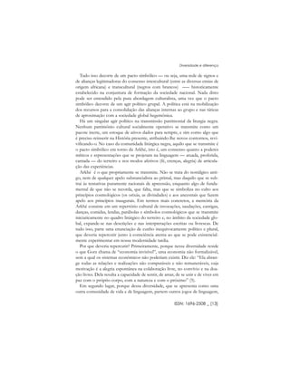 Tudo isso decorre de um pacto simbólico –– ou seja, uma rede de signos e
de alianças legitimadoras do consenso intercultural (entre as diversas etnias de
origem africana) e transcultural (negros com brancos) ––– historicamente
estabelecido na conjuntura de formação da sociedade nacional. Nada disto
pode ser entendido pela pura abordagem culturalista, uma vez que o pacto
simbólico decorre de um agir político grupal. A política está na mobilização
dos recursos para a consolidação das alianças internas ao grupo e nas táticas
de aproximação com a sociedade global hegemônica.
Há um singular agir político na transmissão patrimonial da liturgia negra.
Nenhum patrimônio cultural socialmente operativo se transmite como um
pacote inerte, um estoque de ativos dados para sempre, e sim como algo que
é preciso reinserir na História presente, atribuindo-lhe novos contornos, revi-
vificando-o. No caso da comunidade litúrgica negra, aquilo que se transmite é
o pacto simbólico em torno da Arkhé, isto é, um consenso quanto a poderes
míticos e representações que se projetam na linguagem –– atuada, proferida,
cantada –– do terreiro e nos modos afetivos (fé, crenças, alegria) de articula-
ção das experiências.
Arkhé é o que propriamente se transmite. Não se trata do nostálgico anti-
go, nem de qualquer apelo substancialista ao primal, mas daquilo que se sub-
trai às tentativas puramente racionais de apreensão, enquanto algo de funda-
mental de que não se recorda, que falta, mas que se simboliza no culto aos
princípios cosmológicos (os orixás, as divindades) e aos ancestrais que fazem
apelo aos princípios inaugurais. Em termos mais concretos, a memória da
Arkhé consiste em um repertório cultural de invocações, saudações, cantigas,
danças, comidas, lendas, parábolas e símbolos cosmológicos que se transmite
iniciaticamente no quadro litúrgico do terreiro e, no âmbito da sociedade glo-
bal, expande-se nas descrições e nas interpretações escritas ou livrescas. De
tudo isso, parte uma enunciação de cunho inequivocamente político e plural,
que deveria repercutir junto à consciência atenta ao que se pode existencial-
mente experimentar em nossa modernidade tardia.
Por que deveria repercutir? Primeiramente, porque nessa diversidade reside
o que Gorz chama de “economia invisível”, uma economia não formalizável,
sem a qual os sistemas econômicos não poderiam existir. Diz ele: “Ela abran-
ge todas as relações e realizações não computáveis e não remuneráveis, cuja
motivação é a alegria espontânea na colaboração livre, no convívio e na doa-
ção livres. Dela resulta a capacidade de sentir, de amar, de se unir e de viver em
paz com o próprio corpo, com a natureza e com o próximo” (5).
Em segundo lugar, porque dessa diversidade, que se apresenta como uma
outra comunidade de vida e de linguagem, partem outros jogos de linguagem,
ISSN: 1696-2508 _ [13]
Diversidade e diferença
 