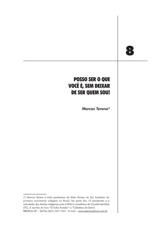 8
                                             POSSO SER O QUE
                                           VOCÊ É, SEM DEIXAR
                                            DE SER QUEM SOU!

                                                        Marcos Terena*




(*) Marcos Terena é índio pantaneiro do Mato Grosso do Sul, fundador do
primeiro movimento indígena no Brasil, fez parte dos 15 estudantes e é
articulador dos direitos indígenas junto à ONU e conselheiro do Comitê Intertribal
(ITC). E escritor do livro “O Índio Aviador” e “Cidadãos da Selva”.
BRASÍLIA-DF – Tel/Fax (061)-347.1337 - E-mail – marcosterena@uol.com.br




                                                            99
 
