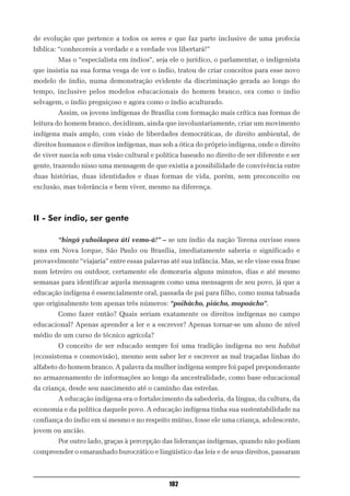 de evolução que pertence a todos os seres e que faz parte inclusive de uma profecia
bíblica: “conhecereis a verdade e a verdade vos libertará!”
        Mas o “especialista em índios”, seja ele o jurídico, o parlamentar, o indigenista
que insistia na sua forma vesga de ver o índio, tratou de criar conceitos para esse novo
modelo de índio, numa demonstração evidente da discriminação gerada ao longo do
tempo, inclusive pelos modelos educacionais do homem branco, ora como o índio
selvagem, o índio preguiçoso e agora como o índio aculturado.
        Assim, os jovens indígenas de Brasília com formação mais crítica nas formas de
leitura do homem branco, decidiram, ainda que involuntariamente, criar um movimento
indígena mais amplo, com visão de liberdades democráticas, de direito ambiental, de
direitos humanos e direitos indígenas, mas sob a ótica do próprio indígena, onde o direito
de viver nascia sob uma visão cultural e política baseado no direito de ser diferente e ser
gente, trazendo nisso uma mensagem de que existia a possibilidade de convivência entre
duas histórias, duas identidades e duas formas de vida, porém, sem preconceito ou
exclusão, mas tolerância e bem viver, mesmo na diferença.



II - Ser índio, ser gente

        “hingá yuhoikopea úti vemo-ú!” – se um índio da nação Terena ouvisse esses
sons em Nova Iorque, São Paulo ou Brasília, imediatamente saberia o significado e
provavelmente “viajaria” entre essas palavras até sua infância. Mas, se ele visse essa frase
num letreiro ou outdoor, certamente ele demoraria alguns minutos, dias e até mesmo
semanas para identificar aquela mensagem como uma mensagem de seu povo, já que a
educação indígena é essencialmente oral, passada de pai para filho, como numa tabuada
que originalmente tem apenas três números: “poihácho, piácho, mopoácho”.
        Como fazer então? Quais seriam exatamente os direitos indígenas no campo
educacional? Apenas aprender a ler e a escrever? Apenas tornar-se um aluno de nível
médio de um curso de técnico agrícola?
        O conceito de ser educado sempre foi uma tradição indígena no seu habitat
(ecossistema e cosmovisão), mesmo sem saber ler e escrever as mal traçadas linhas do
alfabeto do homem branco. A palavra da mulher indígena sempre foi papel preponderante
no armazenamento de informações ao longo da ancestralidade, como base educacional
da criança, desde seu nascimento até o caminho das estrelas.
        A educação indígena era o fortalecimento da sabedoria, da língua, da cultura, da
economia e da política daquele povo. A educação indígena tinha sua sustentabilidade na
confiança do índio em si mesmo e no respeito mútuo, fosse ele uma criança, adolescente,
jovem ou ancião.
        Por outro lado, graças à percepção das lideranças indígenas, quando não podiam
compreender o emaranhado burocrático e lingüístico das leis e de seus direitos, passaram



                                              102
 