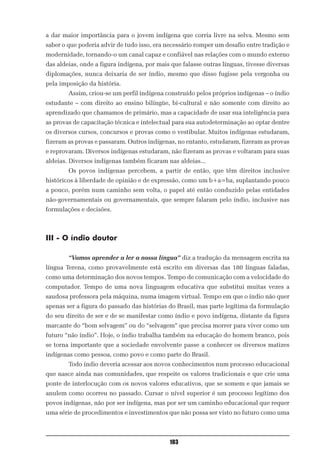 a dar maior importância para o jovem indígena que corria livre na selva. Mesmo sem
saber o que poderia advir de tudo isso, era necessário romper um desafio entre tradição e
modernidade, tornando-o um canal capaz e confiável nas relações com o mundo externo
das aldeias, onde a figura indígena, por mais que falasse outras línguas, tivesse diversas
diplomações, nunca deixaria de ser índio, mesmo que disso fugisse pela vergonha ou
pela imposição da história.
        Assim, criou-se um perfil indígena construído pelos próprios indígenas – o índio
estudante – com direito ao ensino bilíngüe, bi-cultural e não somente com direito ao
aprendizado que chamamos de primário, mas a capacidade de usar sua inteligência para
as provas de capacitação técnica e intelectual para sua autodeterminação ao optar dentre
os diversos cursos, concursos e provas como o vestibular. Muitos indígenas estudaram,
fizeram as provas e passaram. Outros indígenas, no entanto, estudaram, fizeram as provas
e reprovaram. Diversos indígenas estudaram, não fizeram as provas e voltaram para suas
aldeias. Diversos indígenas também ficaram nas aldeias...
        Os povos indígenas percebem, a partir de então, que têm direitos inclusive
históricos à liberdade de opinião e de expressão, como um b+a=ba, suplantando pouco
a pouco, porém num caminho sem volta, o papel até então conduzido pelas entidades
não-governamentais ou governamentais, que sempre falaram pelo índio, inclusive nas
formulações e decisões.



III - O índio doutor

        “Vamos aprender a ler a nossa língua” diz a tradução da mensagem escrita na
língua Terena, como provavelmente está escrito em diversas das 180 línguas faladas,
como uma determinação dos novos tempos. Tempo de comunicação com a velocidade do
computador. Tempo de uma nova linguagem educativa que substitui muitas vezes a
saudosa professora pela máquina, numa imagem virtual. Tempo em que o índio não quer
apenas ser a figura do passado das histórias do Brasil, mas parte legítima da formulação
do seu direito de ser e de se manifestar como índio e povo indígena, distante da figura
marcante do “bom selvagem” ou do “selvagem” que precisa morrer para viver como um
futuro “não índio”. Hoje, o índio trabalha também na educação do homem branco, pois
se torna importante que a sociedade envolvente passe a conhecer os diversos matizes
indígenas como pessoa, como povo e como parte do Brasil.
        Todo índio deveria acessar aos novos conhecimentos num processo educacional
que nasce ainda nas comunidades, que respeite os valores tradicionais e que crie uma
ponte de interlocução com os novos valores educativos, que se somem e que jamais se
anulem como ocorreu no passado. Cursar o nível superior é um processo legítimo dos
povos indígenas, não por ser indígena, mas por ser um caminho educacional que requer
uma série de procedimentos e investimentos que não possa ser visto no futuro como uma



                                             103
 