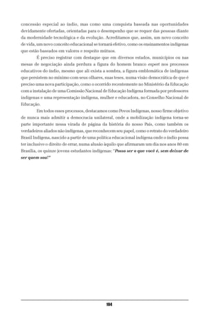 concessão especial ao índio, mas como uma conquista baseada nas oportunidades
devidamente ofertadas, orientadas para o desempenho que se requer das pessoas diante
da modernidade tecnológica e da evolução. Acreditamos que, assim, um novo conceito
de vida, um novo conceito educacional se tornará efetivo, como os ensinamentos indígenas
que estão baseados em valores e respeito mútuos.
        É preciso registrar com destaque que em diversos estados, municípios ou nas
mesas de negociação ainda perdura a figura do homem branco expert nos processos
educativos do índio, mesmo que ali exista a sombra, a figura emblemática de indígenas
que persistem no mínimo com seus olhares, suas teses, numa visão democrática de que é
preciso uma nova participação, como o ocorrido recentemente no Ministério da Educação
com a instalação de uma Comissão Nacional de Educação Indígena formada por professores
indígenas e uma representação indígena, mulher e educadora, no Conselho Nacional de
Educação.
        Em todos esses processos, destacamos como Povos Indígenas, nosso firme objetivo
de nunca mais admitir a democracia unilateral, onde a mobilização indígena torna-se
parte importante nessa virada de página da história do nosso País, como também os
verdadeiros aliados não indígenas, que reconhecem seu papel, como o retrato do verdadeiro
Brasil Indígena, nascido a partir de uma política educacional indígena onde o índio possa
ter inclusive o direito de errar, numa alusão àquilo que afirmaram um dia nos anos 80 em
Brasília, os quinze jovens estudantes indígenas: “Posso ser o que você é, sem deixar de
ser quem sou!”




                                             104
 