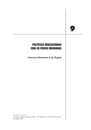 9
                           POLÍTICAS EDUCACIONAIS
                          COM OS POVOS INDÍGENAS

                      Francisca Novantino P de Ângelo
                                           .




1
 Professora indígena do povo Paresí – MT. Membro do Conselho Nacional de
Educação/ CNE.




                                                    105
 