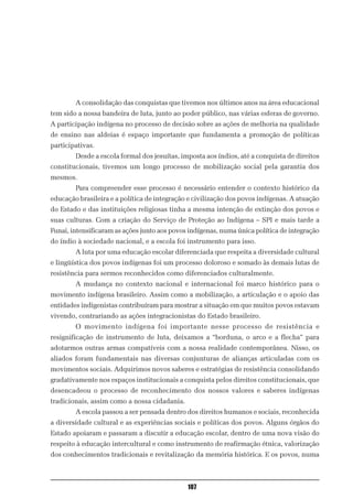 A consolidação das conquistas que tivemos nos últimos anos na área educacional
tem sido a nossa bandeira de luta, junto ao poder público, nas várias esferas de governo.
A participação indígena no processo de decisão sobre as ações de melhoria na qualidade
de ensino nas aldeias é espaço importante que fundamenta a promoção de políticas
participativas.
        Desde a escola formal dos jesuítas, imposta aos índios, até a conquista de direitos
constitucionais, tivemos um longo processo de mobilização social pela garantia dos
mesmos.
        Para compreender esse processo é necessário entender o contexto histórico da
educação brasileira e a política de integração e civilização dos povos indígenas. A atuação
do Estado e das instituições religiosas tinha a mesma intenção de extinção dos povos e
suas culturas. Com a criação do Serviço de Proteção ao Indígena – SPI e mais tarde a
Funai, intensificaram as ações junto aos povos indígenas, numa única política de integração
do índio à sociedade nacional, e a escola foi instrumento para isso.
        A luta por uma educação escolar diferenciada que respeita a diversidade cultural
e lingüística dos povos indígenas foi um processo doloroso e somado às demais lutas de
resistência para sermos reconhecidos como diferenciados culturalmente.
        A mudança no contexto nacional e internacional foi marco histórico para o
movimento indígena brasileiro. Assim como a mobilização, a articulação e o apoio das
entidades indigenistas contribuíram para mostrar a situação em que muitos povos estavam
vivendo, contrariando as ações integracionistas do Estado brasileiro.
        O movimento indígena foi importante nesse processo de resistência e
resignificação de instrumento de luta, deixamos a “borduna, o arco e a flecha” para
adotarmos outras armas compatíveis com a nossa realidade contemporânea. Nisso, os
aliados foram fundamentais nas diversas conjunturas de alianças articuladas com os
movimentos sociais. Adquirimos novos saberes e estratégias de resistência consolidando
gradativamente nos espaços institucionais a conquista pelos direitos constitucionais, que
desencadeou o processo de reconhecimento dos nossos valores e saberes indígenas
tradicionais, assim como a nossa cidadania.
        A escola passou a ser pensada dentro dos direitos humanos e sociais, reconhecida
a diversidade cultural e as experiências sociais e políticas dos povos. Alguns órgãos do
Estado apoiaram e passaram a discutir a educação escolar, dentro de uma nova visão do
respeito à educação intercultural e como instrumento de reafirmação étnica, valorização
dos conhecimentos tradicionais e revitalização da memória histórica. E os povos, numa



                                              107
 