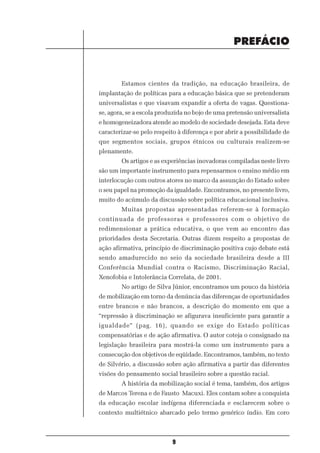 PREFÁCIO


        Estamos cientes da tradição, na educação brasileira, de
implantação de políticas para a educação básica que se pretenderam
universalistas e que visavam expandir a oferta de vagas. Questiona-
se, agora, se a escola produzida no bojo de uma pretensão universalista
e homogeneizadora atende ao modelo de sociedade desejada. Esta deve
caracterizar-se pelo respeito à diferença e por abrir a possibilidade de
que segmentos sociais, grupos étnicos ou culturais realizem-se
plenamente.
        Os artigos e as experiências inovadoras compiladas neste livro
são um importante instrumento para repensarmos o ensino médio em
interlocução com outros atores no marco da assunção do Estado sobre
o seu papel na promoção da igualdade. Encontramos, no presente livro,
muito do acúmulo da discussão sobre política educacional inclusiva.
        Muitas propostas apresentadas referem-se à formação
continuada de professoras e professores com o objetivo de
redimensionar a prática educativa, o que vem ao encontro das
prioridades desta Secretaria. Outras dizem respeito a propostas de
ação afirmativa, princípio de discriminação positiva cujo debate está
sendo amadurecido no seio da sociedade brasileira desde a III
Conferência Mundial contra o Racismo, Discriminação Racial,
Xenofobia e Intolerância Correlata, de 2001.
        No artigo de Silva Júnior, encontramos um pouco da história
de mobilização em torno da denúncia das diferenças de oportunidades
entre brancos e não brancos, a descrição do momento em que a
“repressão à discriminação se afigurava insuficiente para garantir a
igualdade” (pag. 16), quando se exige do Estado políticas
compensatórias e de ação afirmativa. O autor coteja o consignado na
legislação brasileira para mostrá-la como um instrumento para a
consecução dos objetivos de eqüidade. Encontramos, também, no texto
de Silvério, a discussão sobre ação afirmativa a partir das diferentes
visões do pensamento social brasileiro sobre a questão racial.
        A história da mobilização social é tema, também, dos artigos
de Marcos Terena e de Fausto Macuxi. Eles contam sobre a conquista
da educação escolar indígena diferenciada e esclarecem sobre o
contexto multiétnico abarcado pelo termo genérico índio. Em coro



                           9
 
