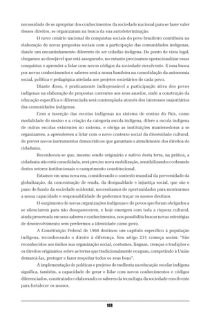 necessidade de se apropriar dos conhecimentos da sociedade nacional para se fazer valer
desses direitos, se organizaram na busca da sua autodeterminação.
        O novo cenário nacional de conquistas sociais do povo brasileiro contribuiu na
elaboração de novas propostas sociais com a participação das comunidades indígenas,
dando um encaminhamento diferente de ser cidadão indígena. Do ponto de vista legal,
chegamos ao desejável que está assegurado, no entanto precisamos operacionalizar essas
conquistas e aprender a lidar com novos códigos da sociedade envolvente. E essa busca
por novos conhecimentos e saberes será a nossa bandeira na consolidação da autonomia
social, política e pedagógica atrelada aos projetos societários de cada povo.
        Diante disso, é praticamente indispensável a participação ativa dos povos
indígenas na elaboração de propostas coerentes aos seus anseios, onde a construção da
educação específica e diferenciada será contemplada através dos interesses majoritários
das comunidades indígenas.
        Com a inserção das escolas indígenas no sistema de ensino do País, como
modalidade de ensino e a criação da categoria escola indígena, difere a escola indígena
de outras escolas existentes no sistema, e obriga as instituições mantenedoras a se
organizarem, a aprenderem a lidar com o novo contexto social da diversidade cultural,
de prover novos instrumentos democráticos que garantam o atendimento dos direitos de
cidadania.
        Reconheceu-se que, mesmo sendo originário e nativo desta terra, na prática, a
cidadania não está consolidada, será preciso nova mobilização, sensibilizando e cobrando
destes setores institucionais o cumprimento constitucional.
        Estamos em uma nova era, considerando o contexto mundial da perversidade da
globalização, da concentração de renda, da desigualdade e injustiça social, que são o
pano de fundo da sociedade ocidental, necessitamos de oportunidades para mostrarmos
a nossa capacidade e responsabilidade de podermos traçar os nossos destinos.
        O surgimento de novas organizações indígenas e de povos que foram obrigados a
se silenciarem para não desaparecerem, e hoje emergem com toda a riqueza cultural,
ainda preservada em seus saberes e conhecimentos, nos possibilita buscar novas estratégias
de desenvolvimento sem perdermos a identidade como povo.
        A Constituição Federal de 1988 destinou um capítulo específico à população
indígena, reconhecendo o direito à diferença. Seu artigo 231 começa assim: “São
reconhecidos aos índios sua organização social, costumes, línguas, crenças e tradições e
os direitos originários sobre as terras que tradicionalmente ocupam, competindo à União
demarcá-las, proteger e fazer respeitar todos os seus bens”.
        A implementação de políticas e projetos de melhoria na educação escolar indígena
significa, também, a capacidade de gerar e lidar com novos conhecimentos e códigos
diferenciados, construindo e elaborando os saberes da tecnologia da sociedade envolvente
para fortalecer os nossos.



                                             108
 
