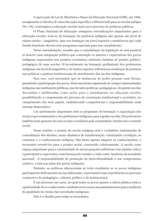 A aprovação da Lei de Diretrizes e Bases da Educação Nacional (LDB), em 1996,
assegurando os direitos de uma educação específica e diferenciada para as escolas (artigos
78 e 79), contemplou a educação escolar num novo processo de políticas públicas.
          O Plano Nacional de Educação assegurou reivindicações importantes para a
educação escolar: trata-se da formação do professor indígena não apenas em nível de
ensino médio – magistério, mas sua formação em nível superior e estabeleceu que cada
Estado brasileiro deverá criar programas especiais para esse atendimento.
          Nesse entendimento, ressalto que a consolidação da legislação só será possível
se houver uma integração política que contemple os anseios e expectativas dos povos
indígenas expressados nos projetos societários, atrelados também ao projeto político-
pedagógico de suas escolas. O investimento na formação profissional dos professores
indígenas em nível de magistério e de ensino superior refletirá nas mudanças de posturas
nas políticas e práticas institucionais de atendimento das escolas indígenas.
          Para isso, será necessário que as instâncias de poder possam criar fóruns,
garantindo a participação dos povos. Será uma forma organizada de compor representantes
indígenas nas instituições públicas, nas decisões políticas, pedagógicas e de gestão escolar,
discutidas e deliberadas como ações para o atendimento na educação escolar,
possibilitando a compreensão do processo de construção institucional e societário, no
cumprimento dos seus papéis, estabelecendo competências e responsabilidades num
sistema democrático.
          Um instrumento importante será os programas de formação e capacitação dos
técnicos governamentais e dos professores indígenas para a gestão escolar. Os professores
também serão gestores de suas escolas e avaliados pela comunidade, fortalecerá o controle
social.
          Nesse sentido, o projeto da escola indígena será o verdadeiro instrumento de
consolidação dos direitos, numa dinâmica de transformação, valorizando a tradição, os
costumes e o conhecimento indígena. Não basta apenas adquirir os conhecimentos, é
necessário revertê-los para o projeto social, construído coletivamente. A escola como
espaço importante para a continuidade de novas gerações refletirem com espírito crítico
e participativo o que temos como herança do contato e o tido como “moderno da sociedade
nacional”. A responsabilidade de promoção da interculturalidade é um compromisso
coletivo, e está nas mãos dos povos indígenas.
          Portanto, as políticas educacionais só terão resultados se os povos indígenas
participarem efetivamente na sua elaboração, expressando suas experiências no processo
construtivo do pedagógico, cultural, político e do institucional.
          É um processo em curso, no qual tanto os povos quanto a esfera pública terão a
oportunidade de se conhecerem e estabelecerem novos encaminhamentos para a melhoria
da qualidade de ensino das sociedades indígenas.
          Este é o desafio para todas as sociedades.




                                               109
 