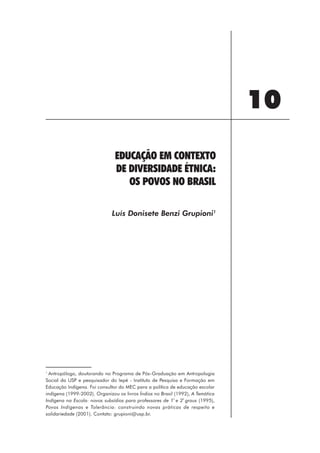 10
                               EDUCAÇÃO EM CONTEXTO
                               DE DIVERSIDADE ÉTNICA:
                                  OS POVOS NO BRASIL

                              Luís Donisete Benzi Grupioni1




1
  Antropólogo, doutorando no Programa de Pós-Graduação em Antropologia
Social da USP e pesquisador do Iepé - Instituto de Pesquisa e Formação em
Educação Indígena. Foi consultor do MEC para a política de educação escolar
indígena (1999-2002). Organizou os livros Índios no Brasil (1992), A Temática
Indígena na Escola: novos subsídios para professores de 1ª e 2ª graus (1995),
Povos Indígenas e Tolerância: construindo novas práticas de respeito e
solidariedade (2001). Contato: grupioni@usp.br.




                                                        111
 