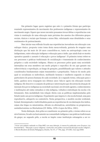 Em primeiro lugar, quero registrar que este é o primeiro fórum que participo
reunindo representantes do movimento dos professores indígenas e representantes do
movimento negro. Espero que nesse encontro possamos trocar idéias e experiências com
vistas à construção de uma educação mais próxima dos anseios dos diferentes grupos
sociais, étnicos e raciais que formam o nosso País, valorizando suas identidades e seus
sentimentos de pertencimento.
          Para iniciar essa reflexão focada nas experiências inovadoras em educação com
enfoque étnico, proposta como tema desta mesa-redonda, gostaria de resgatar uma
distinção que há mais de 20 anos consolidou-se, tanto na antropologia como no
indigenismo, entre educação indígena e educação para o índio, que ainda hoje se mostra
operativa quando o assunto é educação e povos indígenas2. O primeiro termo refere-se
aos processos e práticas tradicionais de socialização e transmissão de conhecimentos
próprios a cada sociedade indígena. Abarca os processos pelos quais uma sociedade
internaliza em seus membros um modo próprio e específico de ser, que garante sua
sobrevivência e reprodução, ao longo de gerações, possibilitando que valores e atitudes
considerados fundamentais sejam transmitidos e perpetuados. Trata-se do modo pelo
qual se socializam os indivíduos, moldando homens e mulheres segundo os ideais
particulares de pessoa humana de cada sociedade. Já o segundo termo, educação para o
índio, ganhou nova roupagem nos últimos anos: fala-se agora em educação escolar
indígena. Ele descreve o conjunto de práticas e intervenções que decorrem da situação de
inserção dos povos indígenas na sociedade nacional, envolvendo agentes, conhecimentos
e instituições até então estranhos à vida indígena, voltados à introdução da escola e do
letramento. Esta modalidade tem relação direta com as políticas implementadas pelo
Estado junto aos povos indígenas. O parâmetro que impera é o da escola formal, seja para
reproduzi-lo, adequá-lo ou contestá-lo. Nesta perspectiva, o modelo escolar ocidental,
formal, hierarquizado e individualista pauta as experiências de escolarização dos índios,
sejam elas leigas ou missionárias, oficiais ou alternativas, autoritárias ou progressivas,
assimilacionistas ou libertadoras (Cf. Mélia, 1978 e Lopes da Silva, 1981).
          Nesta distinção, dois pólos se constituem: no primeiro pólo, o termo refere-se ao
nível interno, focado exclusivamente na comunidade indígena e nas práticas tradicionais
do grupo; no segundo pólo, a escola se impõe como instituição estrangeira a ser re-


2
  Iniciei uma palestra realizada no Cibec/MEC com essa distinção. A mesma foi publicada como Grupioni, Luís
Donisete Benzi - “Educação e povos indígenas: construindo uma política nacional de educação escolar indígena”,
in Revista Brasileira de Estudos Pedagógicos, Brasília, Vol. 81, nº 198, págs. 273-283, maio-ago/2000.




                                                        113
 