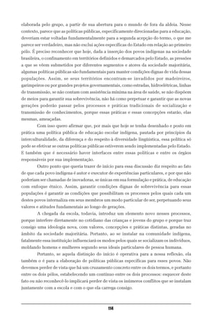 elaborada pelo grupo, a partir de sua abertura para o mundo de fora da aldeia. Nesse
contexto, parece que as políticas públicas, especificamente direcionadas para a educação,
deveriam estar voltadas fundamentalmente para a segunda acepção do termo, o que me
parece ser verdadeiro, mas não exclui ações específicas do Estado em relação ao primeiro
pólo. É preciso reconhecer que hoje, dada a inserção dos povos indígenas na sociedade
brasileira, o confinamento em territórios definidos e demarcados pelo Estado, as pressões
a que se vêem submetidos por diferentes segmentos e atores da sociedade majoritária,
algumas políticas públicas são fundamentais para manter condições dignas de vida dessas
populações. Assim, se seus territórios encontram-se invadidos por madeireiros,
garimpeiros ou por grandes projetos governamentais, como estradas, hidroelétricas, linhas
de transmissão, se não contam com assistência mínima na área de saúde, se não dispõem
de meios para garantir sua sobrevivência, não há como perpetuar e garantir que as novas
gerações poderão passar pelos processos e práticas tradicionais de socialização e
transmissão de conhecimentos, porque essas práticas e essas concepções estarão, elas
mesmas, ameaçadas.
        Com isso quero afirmar que, por mais que hoje se tenha desenhado e posto em
prática uma política pública de educação escolar indígena, pautada por princípios da
interculturalidade, da diferença e do respeito à diversidade lingüística, essa política só
pode se efetivar se outras políticas públicas estiverem sendo implementadas pelo Estado.
E também que é necessário haver interfaces entre essas políticas e entre os órgãos
responsáveis por sua implementação.
        Outro ponto que queria trazer de início para essa discussão diz respeito ao fato
de que cada povo indígena é autor e executor de experiências particulares, e por que não
poderiam ser chamadas de inovadoras, se únicas em sua formulação e prática, de educação
com enfoque étnico. Assim, garantir condições dignas de sobrevivência para essas
populações é garantir as condições que possibilitam os processos pelos quais cada um
destes povos internaliza em seus membros um modo particular de ser, perpetuando seus
valores e atitudes fundamentais ao longo de gerações.
        A chegada da escola, todavia, introduz um elemento novo nesses processos,
porque interfere diretamente no cotidiano das crianças e jovens do grupo e porque traz
consigo uma ideologia nova, com valores, concepções e práticas distintas, geradas no
âmbito da sociedade majoritária. Portanto, ao se instalar na comunidade indígena,
fatalmente essa instituição influenciará os modos pelos quais se socializam os indivíduos,
moldando homens e mulheres segundo seus ideais particulares de pessoa humana.
        Portanto, se aquela distinção do início é operativa para a nossa reflexão, ela
também o é para a elaboração de políticas públicas específicas para esses povos. Não
devemos perder de vista que há um cruzamento concreto entre os dois termos, e portanto
entre os dois pólos, estabelecendo um contínuo entre os dois processos: esquecer deste
fato ou não reconhecê-lo implicará perder de vista os inúmeros conflitos que se instalam
juntamente com a escola e com o que ela carrega consigo.



                                              114
 