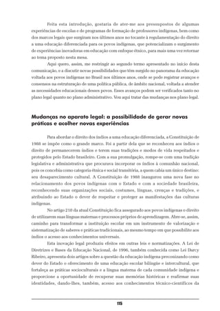 Feita esta introdução, gostaria de ater-me aos pressupostos de algumas
experiências de escolas e de programas de formação de professores indígenas, bem como
dos marcos legais que surgiram nos últimos anos no tocante à regulamentação do direito
a uma educação diferenciada para os povos indígenas, que potencializam o surgimento
de experiências inovadoras em educação com enfoque étnico, para mais uma vez retornar
ao tema proposto nesta mesa.
        Aqui quero, assim, me restringir ao segundo termo apresentado no início desta
comunicação, e a discutir novas possibilidades que têm surgido no panorama da educação
voltada aos povos indígenas no Brasil nos últimos anos, onde se pode registrar avanços e
consensos na estruturação de uma política pública, de âmbito nacional, voltada a atender
as necessidades educacionais desses povos. Esses avanços podem ser verificados tanto no
plano legal quanto no plano administrativo. Vou aqui tratar das mudanças nos plano legal.



Mudanças no aparato legal: a possibilidade de gerar novas
práticas e acolher novas experiências

        Para abordar o direito dos índios a uma educação diferenciada, a Constituição de
1988 se impõe como o grande marco. Foi a partir dela que se reconheceu aos índios o
direito de permanecerem índios e terem suas tradições e modos de vida respeitados e
protegidos pelo Estado brasileiro. Com a sua promulgação, rompe-se com uma tradição
legislativa e administrativa que procurava incorporar os índios à comunhão nacional,
pois os concebia como categoria étnica e social transitória, a quem cabia um único destino:
seu desaparecimento cultural. A Constituição de 1988 inaugurou uma nova fase no
relacionamento dos povos indígenas com o Estado e com a sociedade brasileira,
reconhecendo suas organizações sociais, costumes, línguas, crenças e tradições, e
atribuindo ao Estado o dever de respeitar e proteger as manifestações das culturas
indígenas.
        No artigo 210 da atual Constituição fica assegurado aos povos indígenas o direito
de utilizarem suas línguas maternas e processos próprios de aprendizagem. Abre-se, assim,
caminho para transformar a instituição escolar em um instrumento de valorização e
sistematização de saberes e práticas tradicionais, ao mesmo tempo em que possibilite aos
índios o acesso aos conhecimentos universais.
        Esta inovação legal produziu efeitos em outras leis e normatizações. A Lei de
Diretrizes e Bases da Educação Nacional, de 1996, também conhecida como Lei Darcy
Ribeiro, apresenta dois artigos sobre a questão da educação indígena preconizando como
dever do Estado o oferecimento de uma educação escolar bilíngüe e intercultural, que
fortaleça as práticas socioculturais e a língua materna de cada comunidade indígena e
proporcione a oportunidade de recuperar suas memórias históricas e reafirmar suas
identidades, dando-lhes, também, acesso aos conhecimentos técnico-científicos da



                                              115
 