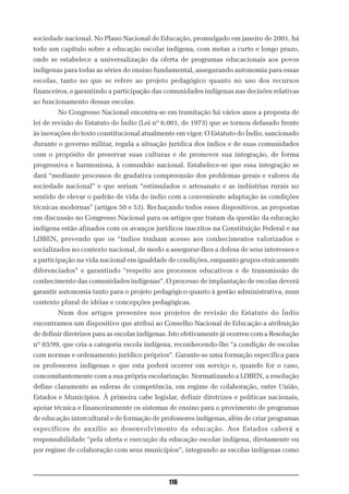 sociedade nacional. No Plano Nacional de Educação, promulgado em janeiro de 2001, há
todo um capítulo sobre a educação escolar indígena, com metas a curto e longo prazo,
onde se estabelece a universalização da oferta de programas educacionais aos povos
indígenas para todas as séries do ensino fundamental, assegurando autonomia para essas
escolas, tanto no que se refere ao projeto pedagógico quanto no uso dos recursos
financeiros, e garantindo a participação das comunidades indígenas nas decisões relativas
ao funcionamento dessas escolas.
        No Congresso Nacional encontra-se em tramitação há vários anos a proposta de
lei de revisão do Estatuto do Índio (Lei nº 6.001, de 1973) que se tornou defasado frente
às inovações do texto constitucional atualmente em vigor. O Estatuto do Índio, sancionado
durante o governo militar, regula a situação jurídica dos índios e de suas comunidades
com o propósito de preservar suas culturas e de promover sua integração, de forma
progressiva e harmoniosa, à comunhão nacional. Estabelece-se que essa integração se
dará “mediante processos de gradativa compreensão dos problemas gerais e valores da
sociedade nacional” e que seriam “estimulados o artesanato e as indústrias rurais no
sentido de elevar o padrão de vida do índio com a conveniente adaptação às condições
técnicas modernas” (artigos 50 e 53). Rechaçando todos esses dispositivos, as propostas
em discussão no Congresso Nacional para os artigos que tratam da questão da educação
indígena estão afinados com os avanços jurídicos inscritos na Constituição Federal e na
LDBEN, prevendo que os “índios tenham acesso aos conhecimentos valorizados e
socializados no contexto nacional, de modo a assegurar-lhes a defesa de seus interesses e
a participação na vida nacional em igualdade de condições, enquanto grupos etnicamente
diferenciados” e garantindo “respeito aos processos educativos e de transmissão de
conhecimento das comunidades indígenas”. O processo de implantação de escolas deverá
garantir autonomia tanto para o projeto pedagógico quanto à gestão administrativa, num
contexto plural de idéias e concepções pedagógicas.
        Num dos artigos presentes nos projetos de revisão do Estatuto do Índio
encontramos um dispositivo que atribui ao Conselho Nacional de Educação a atribuição
de definir diretrizes para as escolas indígenas. Isto efetivamente já ocorreu com a Resolução
nº 03/99, que cria a categoria escola indígena, reconhecendo-lhe “a condição de escolas
com normas e ordenamento jurídico próprios”. Garante-se uma formação específica para
os professores indígenas e que esta poderá ocorrer em serviço e, quando for o caso,
concomitantemente com a sua própria escolarização. Normatizando a LDBEN, a resolução
define claramente as esferas de competência, em regime de colaboração, entre União,
Estados e Municípios. À primeira cabe legislar, definir diretrizes e políticas nacionais,
apoiar técnica e financeiramente os sistemas de ensino para o provimento de programas
de educação intercultural e de formação de professores indígenas, além de criar programas
específicos de auxílio ao desenvolvimento da educação. Aos Estados caberá a
responsabilidade “pela oferta e execução da educação escolar indígena, diretamente ou
por regime de colaboração com seus municípios”, integrando as escolas indígenas como



                                               116
 