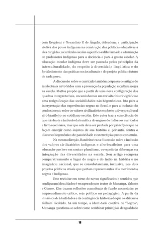 com Grupioni e Novantino P. de Ângelo, defendem: a participação
efetiva dos povos indígenas na construção das políticas educativas a
eles dirigidas; o currículo escolar específico e diferenciado e a formação
de professores indígenas para a docência e para a gestão escolar. A
educação escolar indígena deve ser pautada pelos princípios da
interculturalidade, do respeito à diversidade lingüística e do
fortalecimento das práticas socioculturais e do projeto político futuro
de cada povo.
        A discussão sobre o currículo também perpassa os artigos de
intelectuais envolvidos com a presença da população e cultura negra
na escola. Mattos propõe que a partir de uma nova configuração dos
quadros interpretativos, encaminhemos um revisitar historiográfico e
uma resignificação das sociabilidades não-hegemônicas. Isto para a
interpretação das experiências negras no Brasil e para a inclusão do
conhecimento sobre os valores civilizatórios e sobre o universo cultural
afro-brasileiro no cotidiano escolar. Este autor traz a consciência de
que não basta a inclusão da temática do negro e do índio nos currículos
e livros escolares, mas que esta deve ser pautada por princípios que os
façam emergir como sujeitos de sua história e, portanto, contra o
discurso hegemônico de passividade e estereotipia que os construiu.
        Na mesma direção, Bandeira traz a discussão sobre a inclusão
dos valores civilizatórios indígenas e afro-brasileiros para uma
educação que leve em conta o pluralismo, o respeito às diferenças e a
integração das diversidades na escola. Seu artigo recupera
comparativamente o lugar do negro e do índio na história e no
imaginário nacional, que se consubstanciam, inclusive, nos dois
projetos políticos atuais que portam representantes dos movimentos
negros e indígenas.
        Este revisitar em torno de novos significados e sentidos que
configuram identidades é recuperado nos textos de Munanga, Valente
e Gomes. Eles trazem reflexões conceituais de fundo necessárias ao
empreendimento crítico, seja político ou pedagógico. A partir da
dinâmica de identidades e da contingência histórica de que os africanos
tenham recebido, há um tempo, a identidade coletiva de “negros”,
Munanga questiona-se sobre como combinar princípios de igualdade



                            10
 