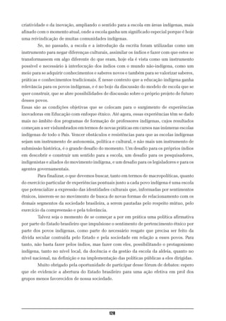 criatividade e da inovação, ampliando o sentido para a escola em áreas indígenas, mais
afinado com o momento atual, onde a escola ganha um significado especial porque é hoje
uma reivindicação de muitas comunidades indígenas.
        Se, no passado, a escola e a introdução da escrita foram utilizadas como um
instrumento para negar diferenças culturais, assimilar os índios e fazer com que estes se
transformassem em algo diferente do que eram, hoje ela é vista como um instrumento
possível e necessário à interlocução dos índios com o mundo não-indígena, como um
meio para se adquirir conhecimentos e saberes novos e também para se valorizar saberes,
práticas e conhecimentos tradicionais. É nesse contexto que a educação indígena ganha
relevância para os povos indígenas, e é no bojo da discussão do modelo de escola que se
quer construir, que se abre possibilidades de discussão sobre o próprio projeto de futuro
desses povos.
Essas são as condições objetivas que se colocam para o surgimento de experiências
inovadoras em Educação com enfoque étnico. Até agora, essas experiências têm se dado
mais no âmbito dos programas de formação de professores indígenas, cujos resultados
começam a ser vislumbrados em termos de novas práticas em cursos nas inúmeras escolas
indígenas de todo o País. Vencer obstáculos e resistências para que as escolas indígenas
sejam um instrumento de autonomia, política e cultural, e não mais um instrumento de
submissão histórica, é o grande desafio do momento. Um desafio para os próprios índios
em descobrir e construir um sentido para a escola, um desafio para os pesquisadores,
indigenistas e aliados do movimento indígena, e um desafio para os legisladores e para os
agentes governamentais.
        Para finalizar, o que devemos buscar, tanto em termos de macropolíticas, quanto
do exercício particular de experiências pontuais junto a cada povo indígena é uma escola
que potencialize a expressão das identidades culturais que, informadas por sentimentos
étnicos, inserem-se no movimento de busca de novas formas de relacionamento com os
demais segmentos da sociedade brasileira, a serem pautadas pelo respeito mútuo, pelo
exercício da compreensão e pela tolerância.
        Talvez seja o momento de se começar a por em prática uma política afirmativa
por parte do Estado brasileiro que impulsione o sentimento de pertencimento étnico por
parte dos povos indígenas, como parte do necessário resgate que precisa ser feito da
dívida secular contraída pelo Estado e pela sociedade em relação a esses povos. Para
tanto, não basta fazer pelos índios, mas fazer com eles, possibilitando o protagonismo
indígena, tanto no nível local, da docência e da gestão da escola da aldeia, quanto no
nível nacional, na definição e na implementação das políticas públicas a eles dirigidas.
        Muito obrigado pela oportunidade de participar desse fórum de debates: espero
que ele evidencie a abertura do Estado brasileiro para uma ação efetiva em prol dos
grupos menos favorecidos de nossa sociedade.




                                              120
 