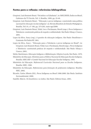 Fontes para a reflexão: referências bibliográficas

Grupioni, Luís Donisete Benzi. “Os índios e a Cidadania”, in: MEC/SEED, Índios no Brasil,
   Cadernos da TV Escola, Vol. 3, Brasília, 1999, pp. 25-46.
Grupioni, Luís Donisete Benzi - “Educação e povos indígenas: construindo uma política
   nacional de educação escolar indígena”, in: Revista Brasileira de Estudos Pedagógicos,
   Brasília, Vol. 81, nº 198, pp. 273-283, maio-ago/2000.
Grupioni, Luís Donisete Benzi, Vidal, Lux e Fischmann, Roseli (orgs.). Povos Indígenas e
   Tolerância: construindo práticas de respeito e solidariedade. São Paulo: Edusp e Unesco,
   2001.
Lopes da Silva, Aracy (org.). A questão da educação indígena. São Paulo: Brasiliense e
   Comissão Pró-Índio/SP, 1981.
Lopes da Silva, Aracy - “Educação para a Tolerância e povos indígenas no Brasil”, in:
   Grupioni, Luís Donisete Benzi, Vidal, Lux e Fischmann, Roseli (orgs.). Povos Indígenas
   e Tolerância: construindo práticas de respeito e solidariedade. São Paulo: Edusp e
   Unesco, 2001.
Meliá, Bartolomeu. Educação Indígena e Alfabetização, Edições Loyola, São Paulo, 1979.
Ministério da Educação. Diretrizes para a Política Nacional de Educação Escolar Indígena.
   Brasília: MEC-SEF e Comitê Nacional de Educação Escolar Indígena, 1993.
Ministério da Educação. Referencial Curricular Nacional para as Escolas Indígenas.
   Brasília: MEC, 1998.
Ministério da Educação. Referenciais para formação de professores indígenas. Brasília:
   MEC, 2002.
Ricardo, Carlos Alberto (Ed.). Povos Indígenas no Brasil 1996-2000. São Paulo: Instituto
   Socioambiental, 2000.
Santilli, Márcio. Os brasileiros e os índios. São Paulo: Editora Senac, 2001.




                                              121
 
