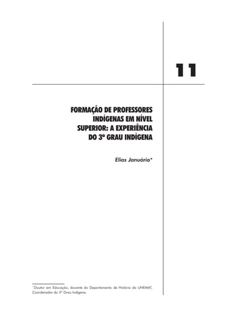 11
                     FORMAÇÃO DE PROFESSORES
                           INDÍGENAS EM NÍVEL
                       SUPERIOR: A EXPERIÊNCIA
                          DO 3º GRAU INDÍGENA

                                              Elias Januário*




*
 Doutor em Educação, docente do Departamento de História da UNEMAT,
Coordenador do 3º Grau Indígena.




                                                 123
 