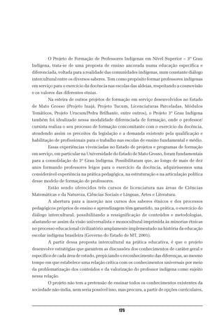 O Projeto de Formação de Professores Indígenas em Nível Superior – 3º Grau
Indígena, trata-se de uma proposta de ensino ancorada numa educação específica e
diferenciada, voltada para a realidade das comunidades indígenas, num constante diálogo
intercultural entre os diversos saberes. Tem como propósito formar professores indígenas
em serviço para o exercício da docência nas escolas das aldeias, respeitando a cosmovisão
e os valores das diferentes etnias.
        Na esteira de outros projetos de formação em serviço desenvolvidos no Estado
de Mato Grosso (Projeto Inajá, Projeto Tucum, Licenciaturas Parceladas, Módulos
Temáticos, Projeto Urucum/Pedra Brilhante, entre outros), o Projeto 3º Grau Indígena
também foi idealizado nessa modalidade diferenciada de formação, onde o professor/
cursista realiza o seu processo de formação concomitante com o exercício da docência,
atendendo assim os preceitos da legislação e a demanda existente pela qualificação e
habilitação de profissionais para o trabalho nas escolas de ensino fundamental e médio.
        Essas experiências vivenciadas no Estado de projetos e programas de formação
em serviço, em particular na Universidade do Estado de Mato Grosso, foram fundamentais
para a consolidação do 3º Grau Indígena. Possibilitaram que, ao longo de mais de dez
anos formando professores leigos para o exercício da docência, adquiríssemos uma
considerável experiência na prática pedagógica, na estruturação e na articulação política
desse modelo de formação de professores.
        Estão sendo oferecidos três cursos de licenciatura nas áreas de Ciências
Matemáticas e da Natureza, Ciências Sociais e Línguas, Artes e Literatura.
        A abertura para a inserção nos cursos dos saberes étnicos e dos processos
pedagógicos próprios de ensino e aprendizagem têm garantido, na prática, o exercício do
diálogo intercultural, possibilitando a ressignificação de conteúdos e metodologias,
afastando-se assim da visão universalista e monocultural imprimida às minorias étnicas
no processo educacional civilizatório amplamente implementado na história da educação
escolar indígena brasileira (Governo do Estado de MT, 2001).
        A partir dessa proposta intercultural na prática educativa, é que o projeto
desenvolve estratégias que garantem as discussões dos conhecimentos de caráter geral e
específico de cada área de estudo, propiciando o reconhecimento das diferenças, ao mesmo
tempo em que estabelece uma relação crítica com os conhecimentos universais por meio
da problematização dos conteúdos e da valorização do professor indígena como sujeito
nessa relação.
        O projeto não tem a pretensão de ensinar todos os conhecimentos existentes da
sociedade não-índia, nem seria possível isso, mas procura, a partir de opções curriculares,



                                              125
 