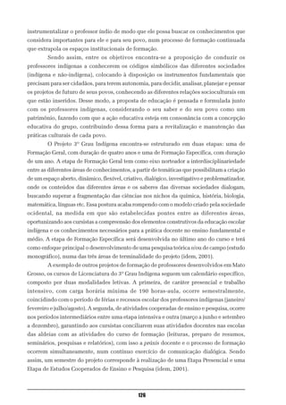 instrumentalizar o professor índio de modo que ele possa buscar os conhecimentos que
considera importantes para ele e para seu povo, num processo de formação continuada
que extrapola os espaços institucionais de formação.
        Sendo assim, entre os objetivos encontra-se a proposição de conduzir os
professores indígenas a conhecerem os códigos simbólicos das diferentes sociedades
(indígena e não-indígena), colocando à disposição os instrumentos fundamentais que
precisam para ser cidadãos, para terem autonomia, para decidir, analisar, planejar e pensar
os projetos de futuro de seus povos, conhecendo as diferentes relações socioculturais em
que estão inseridos. Desse modo, a proposta de educação é pensada e formulada junto
com os professores indígenas, considerando o seu saber e do seu povo como um
patrimônio, fazendo com que a ação educativa esteja em consonância com a concepção
educativa do grupo, contribuindo dessa forma para a revitalização e manutenção das
práticas culturais de cada povo.
        O Projeto 3º Grau Indígena encontra-se estruturado em duas etapas: uma de
Formação Geral, com duração de quatro anos e uma de Formação Específica, com duração
de um ano. A etapa de Formação Geral tem como eixo norteador a interdisciplinariedade
entre as diferentes áreas de conhecimentos, a partir de temáticas que possibilitam a criação
de um espaço aberto, dinâmico, flexível, criativo, dialógico, investigativo e problematizador,
onde os conteúdos das diferentes áreas e os saberes das diversas sociedades dialogam,
buscando superar a fragmentação das ciências nos nichos da química, história, biologia,
matemática, línguas etc. Essa postura acaba rompendo com o modelo criado pela sociedade
ocidental, na medida em que são estabelecidas pontes entre as diferentes áreas,
oportunizando aos cursistas a compreensão dos elementos construtivos da educação escolar
indígena e os conhecimentos necessários para a prática docente no ensino fundamental e
médio. A etapa de Formação Específica será desenvolvida no último ano do curso e terá
como enfoque principal o desenvolvimento de uma pesquisa teórica e/ou de campo (estudo
monográfico), numa das três áreas de terminalidade do projeto (idem, 2001).
        A exemplo de outros projetos de formação de professores desenvolvidos em Mato
Grosso, os cursos de Licenciatura do 3º Grau Indígena seguem um calendário específico,
composto por duas modalidades letivas. A primeira, de caráter presencial e trabalho
intensivo, com carga horária mínima de 190 horas-aula, ocorre semestralmente,
coincidindo com o período de férias e recessos escolar dos professores indígenas (janeiro/
fevereiro e julho/agosto). A segunda, de atividades cooperadas de ensino e pesquisa, ocorre
nos períodos intermediários entre uma etapa intensiva e outra (março a junho e setembro
a dezembro), garantindo aos cursistas conciliarem suas atividades docentes nas escolas
das aldeias com as atividades do curso de formação (leituras, preparo de resumos,
seminários, pesquisas e relatórios), com isso a práxis docente e o processo de formação
ocorrem simultaneamente, num contínuo exercício de comunicação dialógica. Sendo
assim, um semestre do projeto corresponde à realização de uma Etapa Presencial e uma
Etapa de Estudos Cooperados de Ensino e Pesquisa (idem, 2001).



                                               126
 