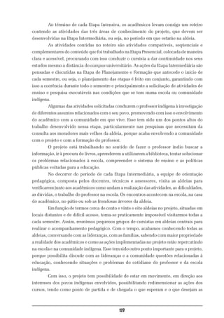 Ao término de cada Etapa Intensiva, os acadêmicos levam consigo um roteiro
contendo as atividades das três áreas de conhecimento do projeto, que devem ser
desenvolvidas na Etapa Intermediária, ou seja, no período em que estarão na aldeia.
        As atividades contidas no roteiro são atividades compatíveis, seqüenciais e
complementares do conteúdo que foi trabalhado na Etapa Presencial, colocada de maneira
clara e acessível, procurando com isso conduzir o cursista a dar continuidade nos seus
estudos mesmo a distância do campus universitário. As ações da Etapa Intermediária são
pensadas e discutidas na Etapa de Planejamento e Formação que antecede o início de
cada semestre, ou seja, o planejamento das etapas é feito em conjunto, garantindo com
isso a coerência durante todo o semestre e principalmente a solicitação de atividades de
ensino e pesquisa executáveis nas condições que se tem numa escola ou comunidade
indígena.
        Algumas das atividades solicitadas conduzem o professor indígena à investigação
de diferentes assuntos relacionados com o seu povo, promovendo com isso o envolvimento
do acadêmico com a comunidade em que vive. Esse tem sido um dos pontos altos do
trabalho desenvolvido nessa etapa, particularmente nas pesquisas que necessitam da
consulta aos moradores mais velhos da aldeia, porque acaba envolvendo a comunidade
com o projeto e com a formação do professor.
        O projeto está trabalhando no sentido de fazer o professor índio buscar a
informação, ir à procura de livros, aprenderem a utilizarem a biblioteca, tentar solucionar
os problemas relacionados à escola, compreender o sistema de ensino e as políticas
públicas voltadas para a educação.
        No decorrer do período de cada Etapa Intermediária, a equipe de orientação
pedagógica, composta pelos docentes, técnicos e assessores, visita as aldeias para
verificarem junto aos acadêmicos como andam a realização das atividades, as dificuldades,
as dúvidas, o trabalho do professor na escola. Os encontros acontecem na escola, na casa
do acadêmico, no pátio ou sob as frondosas árvores da aldeia.
        Em função de termos cerca de cento e vinte e oito aldeias no projeto, situadas em
locais distantes e de difícil acesso, torna-se praticamente impossível visitarmos todas a
cada semestre. Assim, reunimos pequenos grupos de cursistas em aldeias centrais para
realizar o acompanhamento pedagógico. Com o tempo, acabamos conhecendo todas as
aldeias, conversando com as lideranças, com as famílias, sabendo com maior propriedade
a realidade dos acadêmicos e como as ações implementadas no projeto estão repercutindo
na escola e na comunidade indígena. Esse tem sido outro ponto importante para o projeto,
porque possibilita discutir com as lideranças e a comunidade questões relacionadas à
educação, conhecendo situações e problemas do cotidiano do professor e da escola
indígena.
        Com isso, o projeto tem possibilidade de estar em movimento, em direção aos
interesses dos povos indígenas envolvidos, possibilitando redimensionar as ações dos
cursos, tendo como ponto de partida e de chegada o que esperam e o que desejam as



                                              127
 