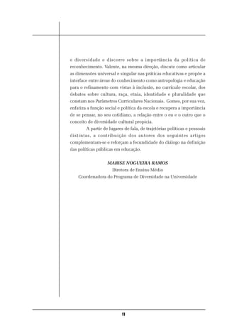 e diversidade e discorre sobre a importância da política de
reconhecimento. Valente, na mesma direção, discute como articular
as dimensões universal e singular nas práticas educativas e propõe a
interface entre áreas do conhecimento como antropologia e educação
para o refinamento com vistas à inclusão, no currículo escolar, dos
debates sobre cultura, raça, etnia, identidade e pluralidade que
constam nos Parâmetros Curriculares Nacionais. Gomes, por sua vez,
enfatiza a função social e política da escola e recupera a importância
de se pensar, no seu cotidiano, a relação entre o eu e o outro que o
conceito de diversidade cultural propicia.
        A partir de lugares de fala, de trajetórias políticas e pessoais
distintas, a contribuição dos autores dos seguintes artigos
complementam-se e reforçam a fecundidade do diálogo na definição
das políticas públicas em educação.


                   MARISE NOGUEIRA RAMOS
                      Diretora de Ensino Médio
    Coordenadora do Programa de Diversidade na Universidade




                           11
 
