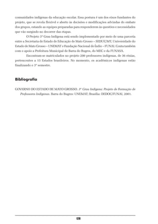 comunidades indígenas da educação escolar. Essa postura é um dos eixos fundantes do
projeto, que se revela flexível e aberto às decisões e modificações advindas do embate
dos grupos, estando as equipes preparadas para responderem às questões e necessidades
que vão surgindo no decorrer das etapas.
        O Projeto 3º Grau Indígena está sendo implementado por meio de uma parceria
entre a Secretaria de Estado de Educação de Mato Grosso – SEDUC/MT, Universidade do
Estado de Mato Grosso – UNEMAT e Fundação Nacional do Índio – FUNAI. Conta também
com o apoio a Prefeitura Municipal de Barra do Bugres, do MEC e da FUNASA.
        Encontram-se matriculados no projeto 200 professores indígenas, de 36 etnias,
pertencentes a 13 Estados brasileiros. No momento, os acadêmicos indígenas estão
finalizando o 3º semestre.



Bibliografia

GOVERNO DO ESTADO DE MATO GROSSO. 3º Grau Indígena: Projeto de Formação de
   Professores Indígenas. Barra do Bugres: UNEMAT; Brasília: DEDOC/FUNAI, 2001.




                                           128
 