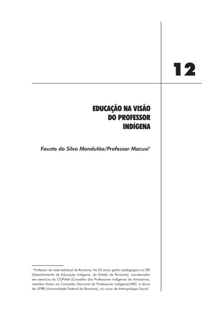 12
                                      EDUCAÇÃO NA VISÃO
                                          DO PROFESSOR
                                               INDÍGENA

     Fausto da Silva Mandulão/Professor Macuxi1




1
 Professor da rede estadual de Roraima, há 22 anos, gestor pedagógico no DEI
(Departamento de Educação Indígena, do Estado de Roraima), coordenador
em exercício do COPIAM (Conselho dos Professores Indígenas da Amazônia),
membro titular na Comissão Nacional de Professores Indígenas/MEC e aluno
da UFRR (Universidade Federal de Roraima), no curso de Antropologia Social.




                                                       129
 