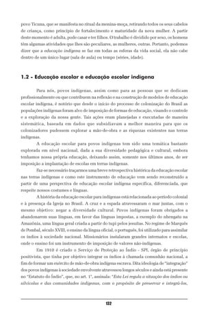 povo Ticuna, que se manifesta no ritual da menina-moça, retirando todos os seus cabelos
de criança, como princípio de fortalecimento e maturidade da nova mulher. A partir
deste momento é adulta, pode casar e ter filhos. O trabalho é dividido por sexo, os homens
têm algumas atividades que lhes são peculiares, as mulheres, outras. Portanto, podemos
dizer que a educação indígena se faz em todas as esferas da vida social, ela não cabe
dentro de um único lugar (sala de aula) ou tempo (séries, idade).



1.2 - Educação escolar e educação escolar indígena

        Para nós, povos indígenas, assim como para as pessoas que se dedicam
profissionalmente ou que contribuem na reflexão e na construção de modelos de educação
escolar indígena, é notório que desde o início do processo de colonização do Brasil as
populações indígenas foram alvo de imposição de formas de educação, visando o controle
e a exploração da nossa gente. Tais ações eram planejadas e executadas de maneira
sistemática, baseada em dados que subsidiavam a melhor maneira para que os
colonizadores pudessem explorar a mão-de-obra e as riquezas existentes nas terras
indígenas.
        A educação escolar para povos indígenas tem sido uma temática bastante
explorada em nível nacional, dada a sua diversidade pedagógica e cultural, embora
tenhamos nossa própria educação, deixando assim, somente nos últimos anos, de ser
imposição a implantação de escolas em terras indígenas.
        Faz-se necessário traçarmos uma breve retrospectiva histórica da educação escolar
nas terras indígenas e como este instrumento de educação vem sendo reconstruído a
partir de uma perspectiva de educação escolar indígena específica, diferenciada, que
respeite nossos costumes e línguas.
        A história da educação escolar para indígenas está relacionada ao período colonial
e à presença da Igreja no Brasil. A cruz e a espada atravessaram o mar juntas, com o
mesmo objetivo: negar a diversidade cultural. Povos indígenas foram obrigados a
abandonarem suas línguas, em favor das línguas impostas, a exemplo do nhengatu na
Amazônia, uma língua geral criada a partir do tupi pelos jesuítas. No regime de Marquês
de Pombal, século XVIII, o ensino da língua oficial, o português, foi utilizado para assimilar
os índios à sociedade nacional. Missionários instalaram grandes internatos e escolas,
onde o ensino foi um instrumento de imposição de valores não-indígenas.
        Em 1910 é criado o Serviço de Proteção ao Índio - SPI, órgão de princípio
positivista, que tinha por objetivo integrar os índios à chamada comunhão nacional, a
fim de formar um exército de mão-de-obra indígena escrava. Dita ideologia de “integração”
dos povos indígenas à sociedade envolvente atravessou longos séculos e ainda está presente
no “Estatuto do Índio”, que, no art. 1°, assinala: “Esta Lei regula a situação dos índios ou
silvícolas e das comunidades indígenas, com o propósito de preservar e integrá-los,



                                               132
 