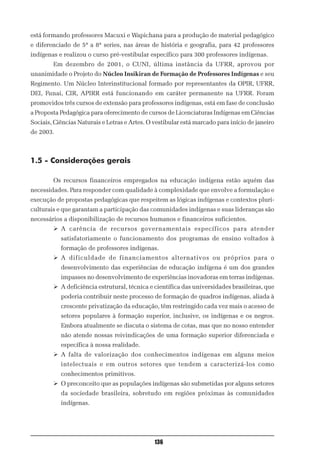 está formando professores Macuxi e Wapichana para a produção de material pedagógico
e diferenciado de 5ª a 8ª series, nas áreas de história e geografia, para 42 professores
indígenas e realizou o curso pré-vestibular específico para 300 professores indígenas.
        Em dezembro de 2001, o CUNI, última instância da UFRR, aprovou por
unanimidade o Projeto do Núcleo Insikiran de Formação de Professores Indígenas e seu
Regimento. Um Núcleo Interinstitucional formado por representantes da OPIR, UFRR,
DEI, Funai, CIR, APIRR está funcionando em caráter permanente na UFRR. Foram
promovidos três cursos de extensão para professores indígenas, está em fase de conclusão
a Proposta Pedagógica para oferecimento de cursos de Licenciaturas Indígenas em Ciências
Sociais, Ciências Naturais e Letras e Artes. O vestibular está marcado para início de janeiro
de 2003.



1.5 - Considerações gerais

        Os recursos financeiros empregados na educação indígena estão aquém das
necessidades. Para responder com qualidade à complexidade que envolve a formulação e
execução de propostas pedagógicas que respeitem as lógicas indígenas e contextos pluri-
culturais e que garantam a participação das comunidades indígenas e suas lideranças são
necessários a disponibilização de recursos humanos e financeiros suficientes.
        Ø A carência de recursos governamentais específicos para atender
           satisfatoriamente o funcionamento dos programas de ensino voltados à
           formação de professores indígenas.
        Ø A dificuldade de financiamentos alternativos ou próprios para o
           desenvolvimento das experiências de educação indígena é um dos grandes
           impasses no desenvolvimento de experiências inovadoras em terras indígenas.
        Ø A deficiência estrutural, técnica e científica das universidades brasileiras, que
           poderia contribuir neste processo de formação de quadros indígenas, aliada à
           crescente privatização da educação, têm restringido cada vez mais o acesso de
           setores populares à formação superior, inclusive, os indígenas e os negros.
           Embora atualmente se discuta o sistema de cotas, mas que no nosso entender
           não atende nossas reivindicações de uma formação superior diferenciada e
           específica à nossa realidade.
        Ø A falta de valorização dos conhecimentos indígenas em alguns meios
           intelectuais e em outros setores que tendem a caracterizá-los como
           conhecimentos primitivos.
        Ø O preconceito que as populações indígenas são submetidas por alguns setores
           da sociedade brasileira, sobretudo em regiões próximas às comunidades
           indígenas.




                                               136
 
