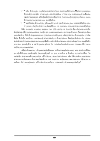 Ø A falta de relação escola/comunidade/auto-sustentabilidade. Muitos programas
           de ensino que não priorizam a problemática vivida pela comunidade indígena
           e priorizam mais a titulação individual têm funcionado como portas de saída
           de jovens indígenas para as cidades.
        Ø A ausência de projetos alternativos de sustentação nas comunidades, que
           favorece o êxodo de jovens das aldeias em busca de sub-empregos nas cidades.
        Não obstante o grande avanço que obtivemos em termos da educação escolar
indígena diferenciada, ainda existe um longo caminho a ser construído. Apesar da luta
constante e difícil, deparamo-nos constantemente com a ignorância, desrespeito e total
falta de informações e descaso de governantes e de membros das instituições de ensino
público sobre as nossas reais necessidades e direito à educação intercultural e de qualidade,
que nos possibilite a participação plena de cidadão brasileiro com nossas diferenças
culturais asseguradas.
        A luta dos povos e lideranças indígenas pode ser avaliada como uma frente política
de visibilidade nacional e internacional, no que se refere a direitos reconhecidos. No
entanto, sentimos fortemente o silêncio do cumprimento das leis. São muitas vozes que
dizem e reclamam o descaso brasileiro com os povos indígenas, mas os duros silêncios as
calam. Até quando estes silêncios irão sufocar nossos direitos conquistados?




                                               137
 