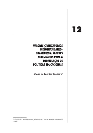 12
                            VALORES CIVILIZATÓRIOS
                                 INDÍGENAS E AFRO-
                              BRASILEIROS: SABERES
                               NECESSÁRIOS PARA A
                                    FORMULAÇÃO DE
                            POLÍTICAS EDUCACIONAIS

                              Maria de Lourdes Bandeira1




1
 Doutora em Ciências Humanas, Professora do Curso de Mestrado em Educação
– UNIC.




                                                    139
 