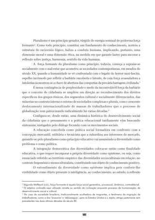Pluralismo é um princípio gerador, túrgido de energia seminal de poderosa força
formante2. Como todo princípio, constitui um fundamento do conhecimento, norteia a
estrutura do raciocínio lógico, baliza a conduta humana, implicando, portanto, uma
dimensão moral e uma dimensão ética, na medida em que garante lastro para ancorar a
reflexão sobre justiça, harmonia, sentido da vida humana.
          A força formante do pluralismo como princípio, todavia, começa a espraiar-se
socialmente com o mal-estar que acometeu as sociedades contemporâneas, em meados do
século XX, quando a humanidade se vê confrontada com o legado do horror nazi-fascita,
espelho incômodo por refletir a barbárie encoberta e latente, de cuja força avassaladora a
intolerância mostrou-se a chave de abertura das comportas da precária barragem civilizada.3
          É nessa contingência de perplexidade e medo da incontrolável força da barbárie
que o conceito de cidadania se ampliou em direção ao reconhecimento dos direitos
específicos dos grupos étnicos, dos segmentos cultural e socialmente diferenciados, das
minorias no contexto interno e externo de sociedades complexas e plurais, com o crescente
deslocamento internacionalizado de massas de trabalhadores que o processo de
globalização vem patrocinando radicalmente há várias décadas.4
          Configura-se, desde então, uma dinâmica histórica do desenvolvimento social
da cidadania que o pensamento e a prática educacional tardiamente vêm buscando
sintonizar, instigados pelo diálogo fecundo com os movimentos sociais.
          A educação concebida como prática social formadora em confronto com a
concepção mercantil, utilitária e tecnicista que a subordina aos interesses do mercado,
guiando-se pelo pluralismo como princípio educativo vai assumindo a diversidade como
problema e como política.
          A integração democrática das diversidades coloca-se então como finalidade
educativa, o que requer incorporar a própria diversidade como episteme, ou seja, como
enunciado referido ao território empírico das diversidades socioculturais em relação, no
contexto hegemônico monoculturalista, constituindo um objeto de conhecimento positivo.
          O entendimento da diversidade como episteme implica pois conferir-lhe
visibilidade como objeto presente à inteligência, ao conhecimento, ao estudo, à reflexão


2
  Segundo Maffesoli (s.d.), força formante é aquela força social generativa, processual, dinâmica, contraditorial.
3
  O adjetivo civilizada aqui utilizado remete ao sentido de civilização enquanto processo de humanização, de
desenvolvimento social e cultural.
4
  No caso da sociedade brasileira, tradicionalmente acolhedora de imigrantes, o fenômeno da migração de
trabalhadores, como a dos ‘brazucas’ e ‘dekasseguis’, para os Estados Unidos e o Japão, atingiu patamares sem
precedentes nas duas últimas décadas do século XX.




                                                          141
 