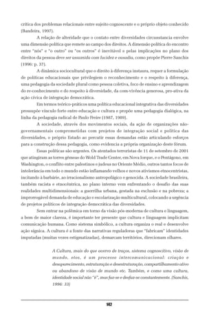 crítica dos problemas relacionais entre sujeito cognoscente e o próprio objeto conhecido
(Bandeira, 1997).
        A relação de alteridade que o contato entre diversidades circunstancia envolve
uma dimensão política que remete ao campo dos direitos. A dimensão política do encontro
entre “nós” e “o outro” ou “os outros” é inevitável e pelas implicações no plano dos
direitos da pessoa deve ser assumida com lucidez e ousadia, como propõe Pierre Sanchis
(1996: p. 37).
        A dinâmica sociocultural que o direito à diferença instaura, requer a formulação
de políticas educacionais que privilegiem o reconhecimento e o respeito à diferença,
uma pedagogia da sociedade plural como pessoa coletiva, foco de ensino e aprendizagem
do re-conhecimento e do respeito à diversidade, da com-vivência generosa, pro-ativa da
ação cívica de integração democrática.
        Em termos teórico-práticos uma política educacional integrativa das diversidades
pressupõe vínculo forte entre educação e cultura e propõe uma pedagogia dialógica, na
linha da pedagogia radical de Paulo Freire (1987, 1989).
        A sociedade, através dos movimentos sociais, da ação de organizações não-
governamentais comprometidas com projetos de integração social e política das
diversidades, o próprio Estado ao percutir essas demandas estão articulando esforços
para a construção dessa pedagogia, como evidencia a própria organização deste fórum.
        Essas políticas são urgentes. Os atentados terroristas de 11 de setembro de 2001
que atingiram as torres gêmeas do Wold Trade Center, em Nova Iorque, e o Pentágono, em
Washington, o conflito entre palestinos e judeus no Oriente Médio, outros tantos focos de
intolerância em todo o mundo estão inflamando velhos e novos ativismos etnocentristas,
incitando à barbárie, ao irracionalismo antropofágico e genocida. A sociedade brasileira,
também racista e etnocêntrica, no plano interno vem enfrentando o desafio das suas
realidades multidimensionais: a guerrilha urbana, gestada na exclusão e na pobreza; a
improrrogável demanda de educação e escolarização multicultural, colocando a urgência
de projetos políticos de integração democrática das diversidades.
        Sem entrar na polêmica em torno da visão pós-moderna de cultura e linguagem,
a bem de maior clareza, é importante ter presente que cultura e linguagem implicitam
comunicação humana. Como sistema simbólico, a cultura organiza o real e desenvolve
ação sígnica. A cultura é a fonte das narrativas reguladoras que “fabricam” identidades
imputadas (muitas vezes estigmatizadas), demarcam territórios, direcionam olhares.


                 A Cultura, mais do que acervo de traços, sistema cognoscitivo, visão de
                 mundo, etos, é um processo intercomunicacional: criação e
                 desaparecimento, estruturação e desestruturação, compartilhamento ativo
                 ou abandono de visão de mundo etc. Também, e como uma cultura,
                 identidade social não ‘’é”, mas faz-se e desfaz-se constantemente. (Sanchis,
                 1996: 33)



                                               142
 