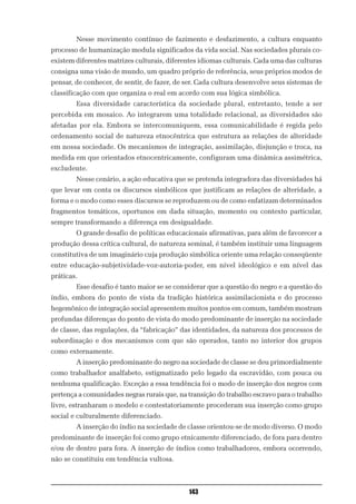 Nesse movimento contínuo de fazimento e desfazimento, a cultura enquanto
processo de humanização modula significados da vida social. Nas sociedades plurais co-
existem diferentes matrizes culturais, diferentes idiomas culturais. Cada uma das culturas
consigna uma visão de mundo, um quadro próprio de referência, seus próprios modos de
pensar, de conhecer, de sentir, de fazer, de ser. Cada cultura desenvolve seus sistemas de
classificação com que organiza o real em acordo com sua lógica simbólica.
        Essa diversidade característica da sociedade plural, entretanto, tende a ser
percebida em mosaico. Ao integrarem uma totalidade relacional, as diversidades são
afetadas por ela. Embora se intercomuniquem, essa comunicabilidade é regida pelo
ordenamento social de natureza etnocêntrica que estrutura as relações de alteridade
em nossa sociedade. Os mecanismos de integração, assimilação, disjunção e troca, na
medida em que orientados etnocentricamente, configuram uma dinâmica assimétrica,
excludente.
        Nesse cenário, a ação educativa que se pretenda integradora das diversidades há
que levar em conta os discursos simbólicos que justificam as relações de alteridade, a
forma e o modo como esses discursos se reproduzem ou de como enfatizam determinados
fragmentos temáticos, oportunos em dada situação, momento ou contexto particular,
sempre transformando a diferença em desigualdade.
        O grande desafio de políticas educacionais afirmativas, para além de favorecer a
produção dessa crítica cultural, de natureza seminal, é também instituir uma linguagem
constitutiva de um imaginário cuja produção simbólica oriente uma relação conseqüente
entre educação-subjetividade-voz-autoria-poder, em nível ideológico e em nível das
práticas.
        Esse desafio é tanto maior se se considerar que a questão do negro e a questão do
índio, embora do ponto de vista da tradição histórica assimilacionista e do processo
hegemônico de integração social apresentem muitos pontos em comum, também mostram
profundas diferenças do ponto de vista do modo predominante de inserção na sociedade
de classe, das regulações, da “fabricação” das identidades, da natureza dos processos de
subordinação e dos mecanismos com que são operados, tanto no interior dos grupos
como externamente.
        A inserção predominante do negro na sociedade de classe se deu primordialmente
como trabalhador analfabeto, estigmatizado pelo legado da escravidão, com pouca ou
nenhuma qualificação. Exceção a essa tendência foi o modo de inserção dos negros com
pertença a comunidades negras rurais que, na transição do trabalho escravo para o trabalho
livre, estranharam o modelo e contestatoriamente procederam sua inserção como grupo
social e culturalmente diferenciado.
        A inserção do índio na sociedade de classe orientou-se de modo diverso. O modo
predominante de inserção foi como grupo etnicamente diferenciado, de fora para dentro
e/ou de dentro para fora. A inserção de índios como trabalhadores, embora ocorrendo,
não se constituiu em tendência vultosa.



                                             143
 