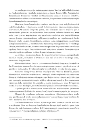 As regulações através das quais a nossa sociedade “fabrica” a identidade do negro
são fundamentalmente vinculadas ao racismo e ao legado da escravidão. As regulações
da identidade do índio se vinculam ao etnocentrismo associado à ideia de primitivo.
Embora os índios tenham sido também escravizados, o legado da escravidão não os atingiu
de modo tão radical como os negros.
            O racismo é uma forma de etnocentrismo, todavia, associado mais diretamente à
visão biologizada do evolucionismo social. O etnocentrismo e o racismo desumanizam,
inferiorizam. O racismo comporta, porém, uma dimensão sutil de repulsão que o
etnocentrismo generalista necessariamente não comporta. Embora o termo étnico índio
assim como o termo negro tenham sido socialmente cunhados para apagar diferenças
entre os diversos povos americanos e africanos, tornando-os um classificador de fração
de classe, o índio concreto é de modo geral associado a uma etnia particular, sua pertença
a um povo é reconhecida. O reconhecimento da diferença étnica permite que se reconheça
também pertinência cultural. O termo caboclo se aproxima, do ponto vista social, cultural
e político do termo negro. Ambos desenraízam, despojam e subtraem dos atores sociais
concretos tradições, valores e práticas de suas culturas ancestrais.
            As práticas e os valores culturais dos negros foram incorporados como produção
nacional popular, reduzindo a diversidade dos afro-brasileiros à diferença racial,
socialmente estigmatizada.
            Conseqüentemente, entre as políticas educacionais de integração democrática
das diversidades, algumas deverão contemplar problemas comuns à questão do negro e à
questão do índio, outras deverão contemplar especificidades próprias de cada grupo.
            Creio que essas políticas deverão privilegiar uma educação de cultura, através
de campanhas massivas e intensivas de “fabricação” contra-hegemônica de identidades
de negros e índios como atores sociais partícipes do processo de construção do País. Para
isso, entretanto, tornam-se necessárias políticas afirmativas ostensivas de presença negra
e presença índia nas mídias, de assunção às esferas decisórias, de cotas de vagas em
escolas e, no caso dos negros, de quotas de empregos nas diversas atividades econômicas.
            Algumas políticas educacionais, como sublinhei anteriormente, pretendem
contemplar as especificidades das populações afro-brasileiras e das populações indígenas.
            No caso das populações indígenas, a questão do bilingüismo continua sendo
uma questão crucial. Muitos povos indígenas conservam sua língua, mas a tendência de
perda é cada vez mais acentuada.
            No início da década de noventa, sob os auspícios da Fundação Interfas, realizou-
se em Buenos Aires um Encontro Interdisciplinar Internacional reunindo quase duas
dezenas dos mais ilustres especialistas de diversos campos de conhecimento para refletir
e dialogar sobre “Novos paradígimas, cultura e subjetividade”5.



5
    Os resultados desse encontro foram organizados e publicados por Schnitman (1996).




                                                         144
 