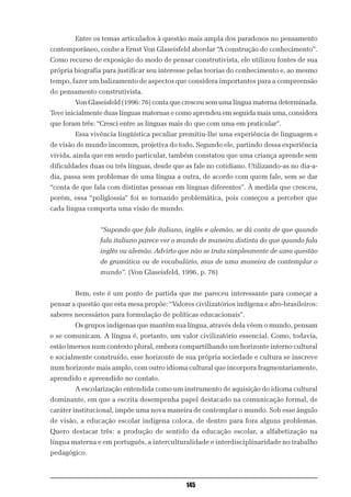 Entre os temas articulados à questão mais ampla dos paradoxos no pensamento
contemporâneo, coube a Ernst Von Glaseisfeld abordar “A construção do conhecimento”.
Como recurso de exposição do modo de pensar construtivista, ele utilizou fontes de sua
própria biografia para justificar seu interesse pelas teorias do conhecimento e, ao mesmo
tempo, fazer um balizamento de aspectos que considera importantes para a compreensão
do pensamento construtivista.
        Von Glaseisfeld (1996: 76) conta que cresceu sem uma língua materna determinada.
Teve inicialmente duas línguas maternas e como aprendeu em seguida mais uma, considera
que foram três: “Cresci entre as línguas mais do que com uma em praticular”.
        Essa vivência lingüística peculiar premitiu-lhe uma experiência de linguagem e
de visão de mundo incomum, projetiva do todo. Segundo ele, partindo dessa experiência
vivida, ainda que em sendo particular, também constatou que uma criança aprende sem
dificuldades duas ou três línguas, desde que as fale no cotidiano. Utilizando-as no dia-a-
dia, passa sem problemas de uma língua a outra, de acordo com quem fale, sem se dar
“conta de que fala com distintas pessoas em línguas diferentes”. À medida que cresceu,
porém, essa “poliglossia” foi se tornando problemática, pois começou a perceber que
cada língua comporta uma visão de mundo.


                 “Supondo que fale italiano, inglês e alemão, se dá conta de que quando
                 fala italiano parece ver o mundo de maneira distinta do que quando fala
                 inglês ou alemão. Advirto que não se trata simplesmente de uma questão
                 de gramática ou de vocabulário, mas de uma maneira de contemplar o
                 mundo”. (Von Glaseisfeld, 1996, p. 76)


        Bem, este é um ponto de partida que me pareceu interessante para começar a
pensar a questão que esta mesa propõe: “Valores civilizatórios indígena e afro-brasileiros:
saberes necessários para formulação de políticas educacionais”.
        Os grupos indígenas que mantêm sua língua, através dela vêem o mundo, pensam
e se comunicam. A língua é, portanto, um valor civilizatório essencial. Como, todavia,
estão imersos num contexto plural, embora compartilhando um horizonte interno cultural
e socialmente construído, esse horizonte de sua própria sociedade e cultura se inscreve
num horizonte mais amplo, com outro idioma cultural que incorpora fragmentariamente,
aprendido e apreendido no contato.
        A escolarização entendida como um instrumento de aquisição do idioma cultural
dominante, em que a escrita desempenha papel destacado na comunicação formal, de
caráter institucional, impõe uma nova maneira de contemplar o mundo. Sob esse ângulo
de visão, a educação escolar indígena coloca, de dentro para fora alguns problemas.
Quero destacar três: a produção de sentido da educação escolar, a alfabetização na
língua materna e em português, a interculturalidade e interdisciplinaridade no trabalho
pedagógico.



                                              145
 