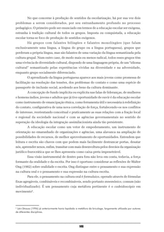 No que concerne à produção de sentidos da escolarização, há por sua vez dois
problemas a serem considerados, por seu entranhamento profundo no processo
pedagógico. O primeiro pode ser enunciado em termos de a educação escolar ser exógena,
estranha à tradição cultural de todos os grupos. Imposta ou conquistada, a educação
escolar torna-se foco de produção de sentidos exógenos.
          Há grupos com falantes bilíngües e falantes monolíngües (que falam
exclusivamente uma língua, a língua do grupo ou a língua portuguesa), grupos que
perderam a própria língua, mas são falantes de uma variação da língua semantizada pela
cultura grupal. Num outro caso, de modo mais ou menos radical, todos esses grupos têm
uma vivência de diversidade cultural, dispondo de uma linguagem própria, de um “idioma
cultural” semantizado pelas experiências vividas na diversidade e na adversidade,
enquanto grupo socialmente diferenciado.
          O aprendizado da língua portuguesa aparece aos mais jovens como promessa de
facilitação na resolução das tensões, dos problemas do contato e como uma espécie de
passaporte de inclusão social, acedendo aos bens da cultura dominante.
          A concepção de fundo implícita ou explícita nas falas de lideranças, de mulheres
e homens índios, jovens e adultos que já tive oportunidade de ouvir é da educação escolar
como instrumento de emancipação étnica, como ferramenta útil e necessária à redefinição
do contato, configurativa de uma nova correlação de força, fortalecendo-os nos conflitos
de interesse, reorientando conceitual e praticamente as suas relações com a fração local
e regional da sociedade nacional e com as agências governamentais no sentido de
superação da ideologia da integração assimilacionista ainda tão persistente.
          A educação escolar como um vetor de empoderamento, um instrumento de
orientação no emaranhado de organizações e agências, uma alavanca na ampliação de
possibilidades de recursos, de melhor aproveitamento de oportunidades. Entendem que
leitura e escrita são chaves com que podem mais facilmente destrancar portas, desatar
nós, apreender nexos, enfim, transitar com mais desenvoltura pelos desvãos da organização
jurídico-burocrática que se lhes apresenta como caixa preta impenetrável.
          Essa visão instrumental de dentro para fora não leva em conta, todavia, a força
formante da oralidade e da escrita. Por isso é oportuno considerar as reflexões de Walter
Ong (1982) sobre oralidade e escrita. Ong distingue entre o pensamento e sua expressão
na cultura oral e o pensamento e sua expressão na cultura escrita.
          Para ele, o pensamento na cultura oral é formulaico, operado através de fórmulas
fixas agregáveis, combináveis e recombináveis, sendo portanto mnemônico, comum (não
individualizado). É um pensamento cuja metáfora pertinente é o cadeidoscópio em
movimento6.




6
 Lévi-Strauss (1996) já anteriormente havia lapidado a metáfora da bricolage, largamente utilizada por autores
de diferentes disciplinas.




                                                        146
 